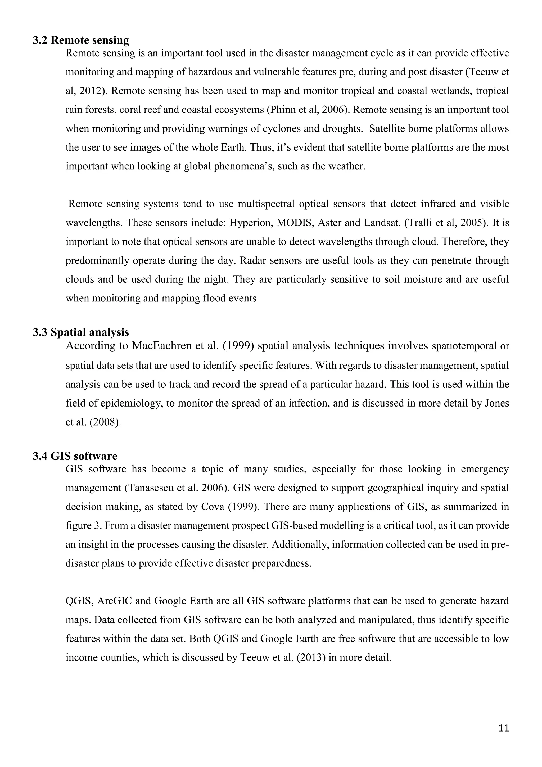 11
3.2 Remote sensing
Remote sensing is an important tool used in the disaster management cycle as it can provide effective
monitoring and mapping of hazardous and vulnerable features pre, during and post disaster (Teeuw et
al, 2012). Remote sensing has been used to map and monitor tropical and coastal wetlands, tropical
rain forests, coral reef and coastal ecosystems (Phinn et al, 2006). Remote sensing is an important tool
when monitoring and providing warnings of cyclones and droughts. Satellite borne platforms allows
the user to see images of the whole Earth. Thus, it’s evident that satellite borne platforms are the most
important when looking at global phenomena’s, such as the weather.
Remote sensing systems tend to use multispectral optical sensors that detect infrared and visible
wavelengths. These sensors include: Hyperion, MODIS, Aster and Landsat. (Tralli et al, 2005). It is
important to note that optical sensors are unable to detect wavelengths through cloud. Therefore, they
predominantly operate during the day. Radar sensors are useful tools as they can penetrate through
clouds and be used during the night. They are particularly sensitive to soil moisture and are useful
when monitoring and mapping flood events.
3.3 Spatial analysis
According to MacEachren et al. (1999) spatial analysis techniques involves spatiotemporal or
spatial data sets that are used to identify specific features. With regards to disaster management, spatial
analysis can be used to track and record the spread of a particular hazard. This tool is used within the
field of epidemiology, to monitor the spread of an infection, and is discussed in more detail by Jones
et al. (2008).
3.4 GIS software
GIS software has become a topic of many studies, especially for those looking in emergency
management (Tanasescu et al. 2006). GIS were designed to support geographical inquiry and spatial
decision making, as stated by Cova (1999). There are many applications of GIS, as summarized in
figure 3. From a disaster management prospect GIS-based modelling is a critical tool, as it can provide
an insight in the processes causing the disaster. Additionally, information collected can be used in pre-
disaster plans to provide effective disaster preparedness.
QGIS, ArcGIC and Google Earth are all GIS software platforms that can be used to generate hazard
maps. Data collected from GIS software can be both analyzed and manipulated, thus identify specific
features within the data set. Both QGIS and Google Earth are free software that are accessible to low
income counties, which is discussed by Teeuw et al. (2013) in more detail.
 