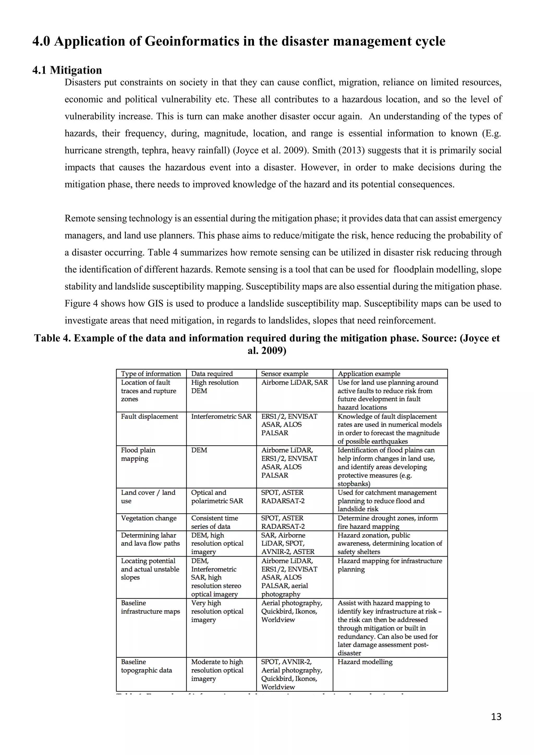 13
4.0 Application of Geoinformatics in the disaster management cycle
4.1 Mitigation
Disasters put constraints on society in that they can cause conflict, migration, reliance on limited resources,
economic and political vulnerability etc. These all contributes to a hazardous location, and so the level of
vulnerability increase. This is turn can make another disaster occur again. An understanding of the types of
hazards, their frequency, during, magnitude, location, and range is essential information to known (E.g.
hurricane strength, tephra, heavy rainfall) (Joyce et al. 2009). Smith (2013) suggests that it is primarily social
impacts that causes the hazardous event into a disaster. However, in order to make decisions during the
mitigation phase, there needs to improved knowledge of the hazard and its potential consequences.
Remote sensing technology is an essential during the mitigation phase; it provides data that can assist emergency
managers, and land use planners. This phase aims to reduce/mitigate the risk, hence reducing the probability of
a disaster occurring. Table 4 summarizes how remote sensing can be utilized in disaster risk reducing through
the identification of different hazards. Remote sensing is a tool that can be used for floodplain modelling, slope
stability and landslide susceptibility mapping. Susceptibility maps are also essential during the mitigation phase.
Figure 4 shows how GIS is used to produce a landslide susceptibility map. Susceptibility maps can be used to
investigate areas that need mitigation, in regards to landslides, slopes that need reinforcement.
Table 4. Example of the data and information required during the mitigation phase. Source: (Joyce et
al. 2009)
 