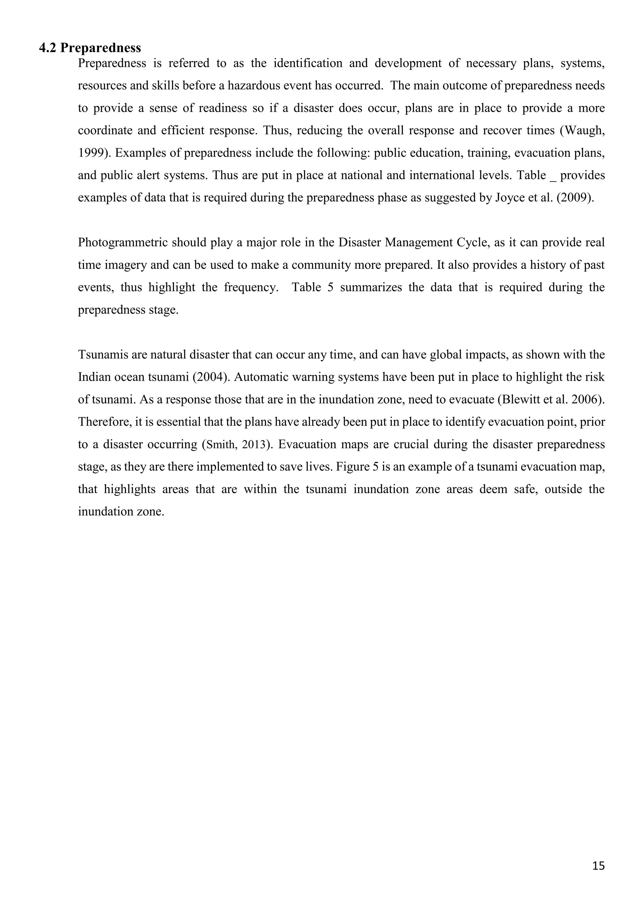 15
4.2 Preparedness
Preparedness is referred to as the identification and development of necessary plans, systems,
resources and skills before a hazardous event has occurred. The main outcome of preparedness needs
to provide a sense of readiness so if a disaster does occur, plans are in place to provide a more
coordinate and efficient response. Thus, reducing the overall response and recover times (Waugh,
1999). Examples of preparedness include the following: public education, training, evacuation plans,
and public alert systems. Thus are put in place at national and international levels. Table _ provides
examples of data that is required during the preparedness phase as suggested by Joyce et al. (2009).
Photogrammetric should play a major role in the Disaster Management Cycle, as it can provide real
time imagery and can be used to make a community more prepared. It also provides a history of past
events, thus highlight the frequency. Table 5 summarizes the data that is required during the
preparedness stage.
Tsunamis are natural disaster that can occur any time, and can have global impacts, as shown with the
Indian ocean tsunami (2004). Automatic warning systems have been put in place to highlight the risk
of tsunami. As a response those that are in the inundation zone, need to evacuate (Blewitt et al. 2006).
Therefore, it is essential that the plans have already been put in place to identify evacuation point, prior
to a disaster occurring (Smith, 2013). Evacuation maps are crucial during the disaster preparedness
stage, as they are there implemented to save lives. Figure 5 is an example of a tsunami evacuation map,
that highlights areas that are within the tsunami inundation zone areas deem safe, outside the
inundation zone.
 