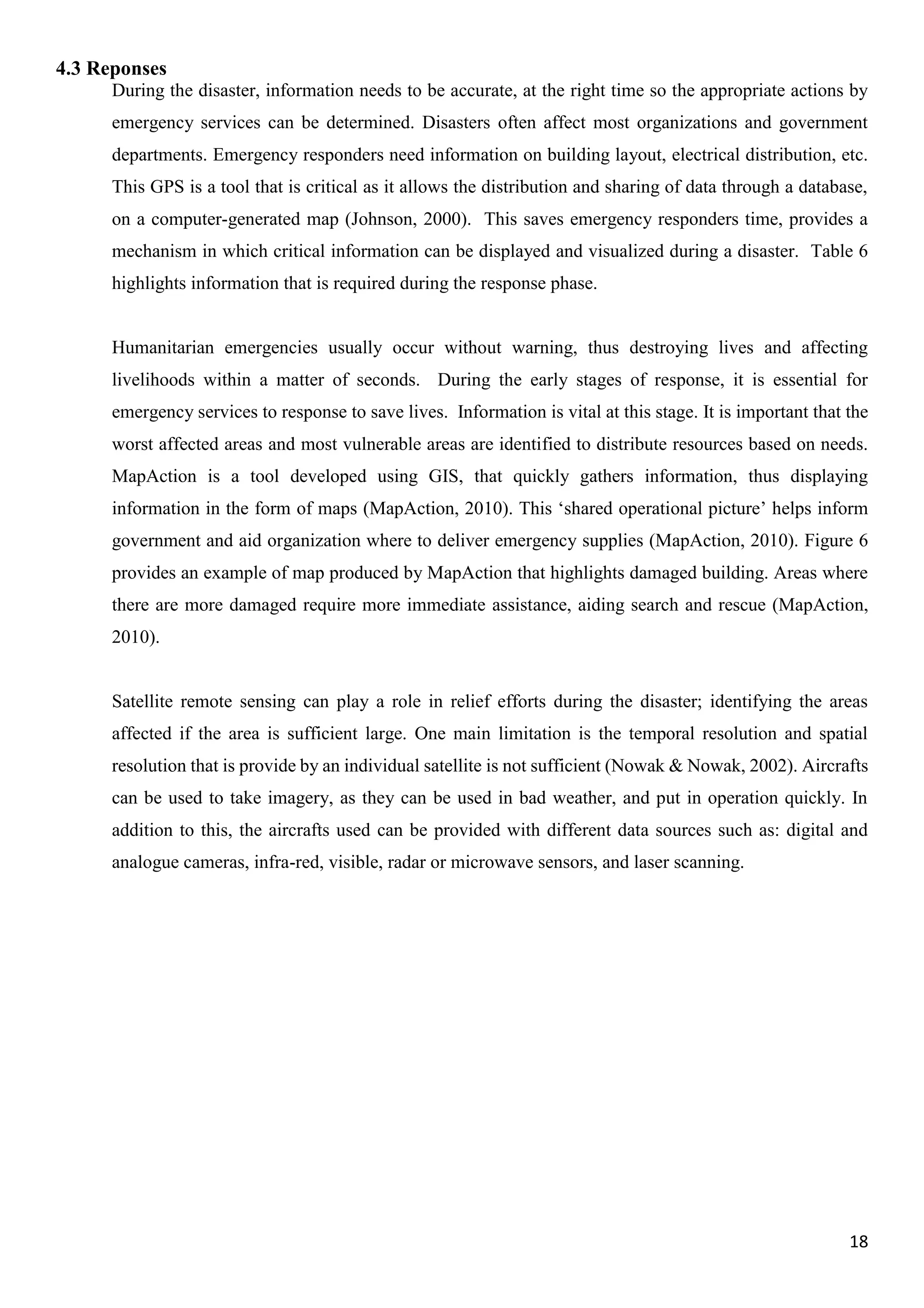 18
4.3 Reponses
During the disaster, information needs to be accurate, at the right time so the appropriate actions by
emergency services can be determined. Disasters often affect most organizations and government
departments. Emergency responders need information on building layout, electrical distribution, etc.
This GPS is a tool that is critical as it allows the distribution and sharing of data through a database,
on a computer-generated map (Johnson, 2000). This saves emergency responders time, provides a
mechanism in which critical information can be displayed and visualized during a disaster. Table 6
highlights information that is required during the response phase.
Humanitarian emergencies usually occur without warning, thus destroying lives and affecting
livelihoods within a matter of seconds. During the early stages of response, it is essential for
emergency services to response to save lives. Information is vital at this stage. It is important that the
worst affected areas and most vulnerable areas are identified to distribute resources based on needs.
MapAction is a tool developed using GIS, that quickly gathers information, thus displaying
information in the form of maps (MapAction, 2010). This ‘shared operational picture’ helps inform
government and aid organization where to deliver emergency supplies (MapAction, 2010). Figure 6
provides an example of map produced by MapAction that highlights damaged building. Areas where
there are more damaged require more immediate assistance, aiding search and rescue (MapAction,
2010).
Satellite remote sensing can play a role in relief efforts during the disaster; identifying the areas
affected if the area is sufficient large. One main limitation is the temporal resolution and spatial
resolution that is provide by an individual satellite is not sufficient (Nowak & Nowak, 2002). Aircrafts
can be used to take imagery, as they can be used in bad weather, and put in operation quickly. In
addition to this, the aircrafts used can be provided with different data sources such as: digital and
analogue cameras, infra-red, visible, radar or microwave sensors, and laser scanning.
 