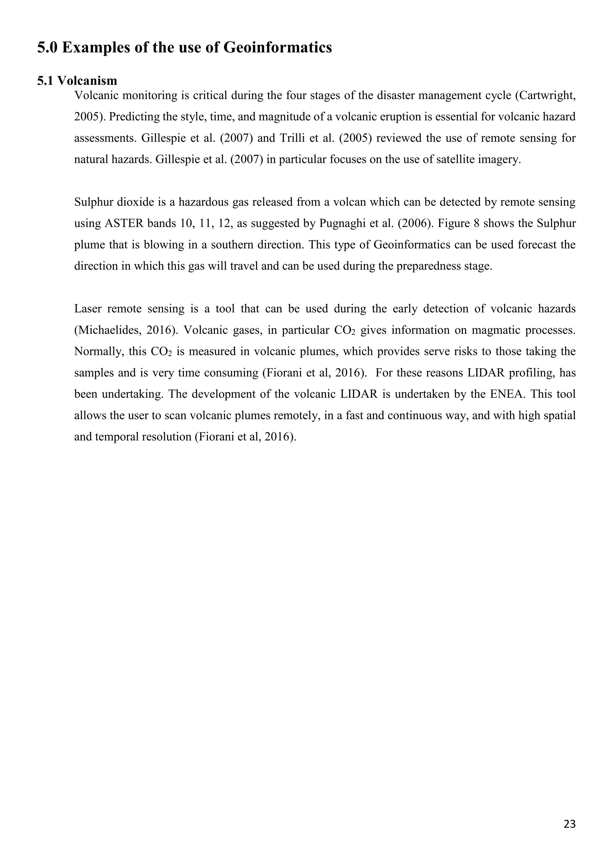 23
5.0 Examples of the use of Geoinformatics
5.1 Volcanism
Volcanic monitoring is critical during the four stages of the disaster management cycle (Cartwright,
2005). Predicting the style, time, and magnitude of a volcanic eruption is essential for volcanic hazard
assessments. Gillespie et al. (2007) and Trilli et al. (2005) reviewed the use of remote sensing for
natural hazards. Gillespie et al. (2007) in particular focuses on the use of satellite imagery.
Sulphur dioxide is a hazardous gas released from a volcan which can be detected by remote sensing
using ASTER bands 10, 11, 12, as suggested by Pugnaghi et al. (2006). Figure 8 shows the Sulphur
plume that is blowing in a southern direction. This type of Geoinformatics can be used forecast the
direction in which this gas will travel and can be used during the preparedness stage.
Laser remote sensing is a tool that can be used during the early detection of volcanic hazards
(Michaelides, 2016). Volcanic gases, in particular CO2 gives information on magmatic processes.
Normally, this CO2 is measured in volcanic plumes, which provides serve risks to those taking the
samples and is very time consuming (Fiorani et al, 2016). For these reasons LIDAR profiling, has
been undertaking. The development of the volcanic LIDAR is undertaken by the ENEA. This tool
allows the user to scan volcanic plumes remotely, in a fast and continuous way, and with high spatial
and temporal resolution (Fiorani et al, 2016).
 