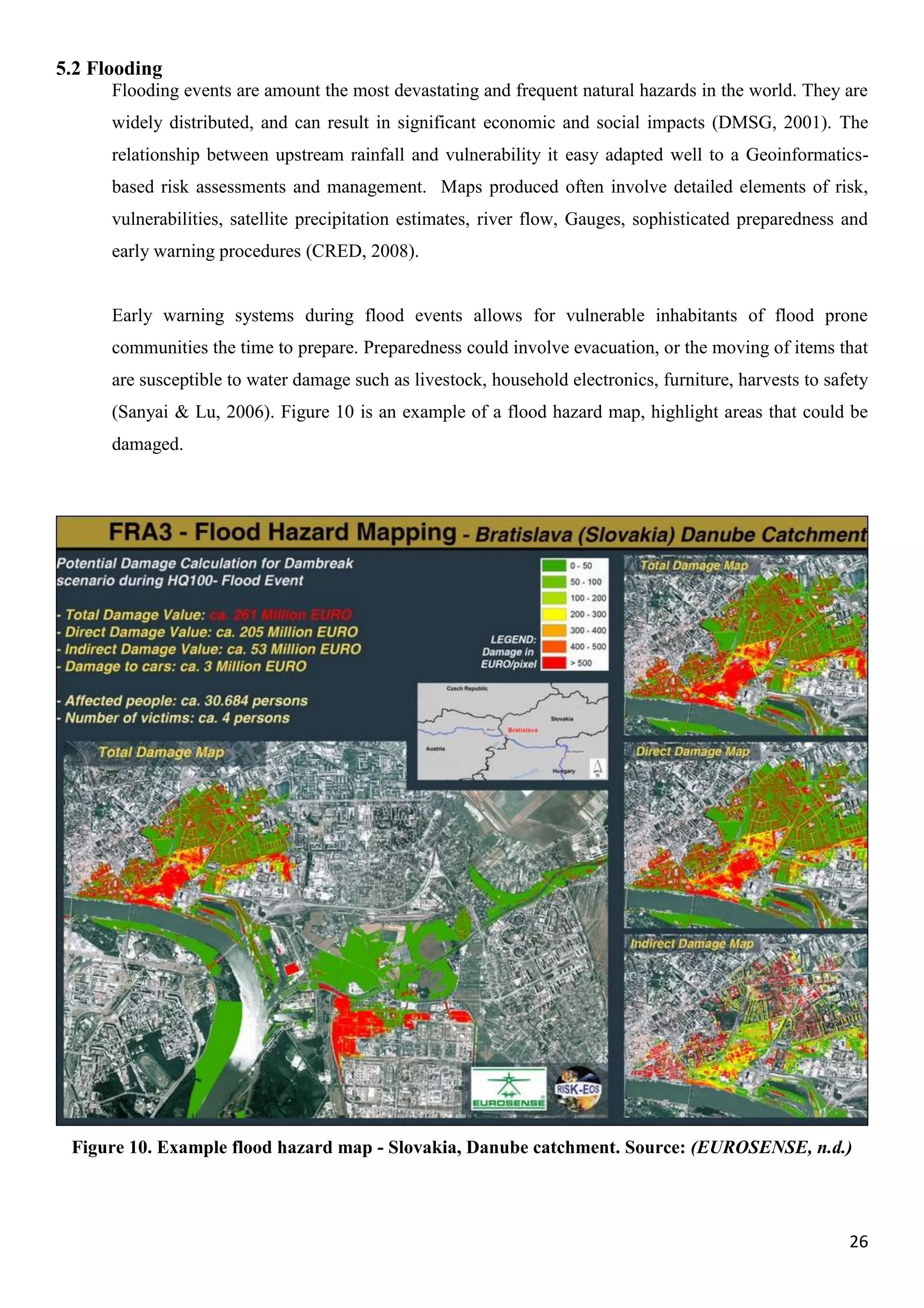 26
5.2 Flooding
Flooding events are amount the most devastating and frequent natural hazards in the world. They are
widely distributed, and can result in significant economic and social impacts (DMSG, 2001). The
relationship between upstream rainfall and vulnerability it easy adapted well to a Geoinformatics-
based risk assessments and management. Maps produced often involve detailed elements of risk,
vulnerabilities, satellite precipitation estimates, river flow, Gauges, sophisticated preparedness and
early warning procedures (CRED, 2008).
Early warning systems during flood events allows for vulnerable inhabitants of flood prone
communities the time to prepare. Preparedness could involve evacuation, or the moving of items that
are susceptible to water damage such as livestock, household electronics, furniture, harvests to safety
(Sanyai & Lu, 2006). Figure 10 is an example of a flood hazard map, highlight areas that could be
damaged.
Figure 10. Example flood hazard map - Slovakia, Danube catchment. Source: (EUROSENSE, n.d.)
 
