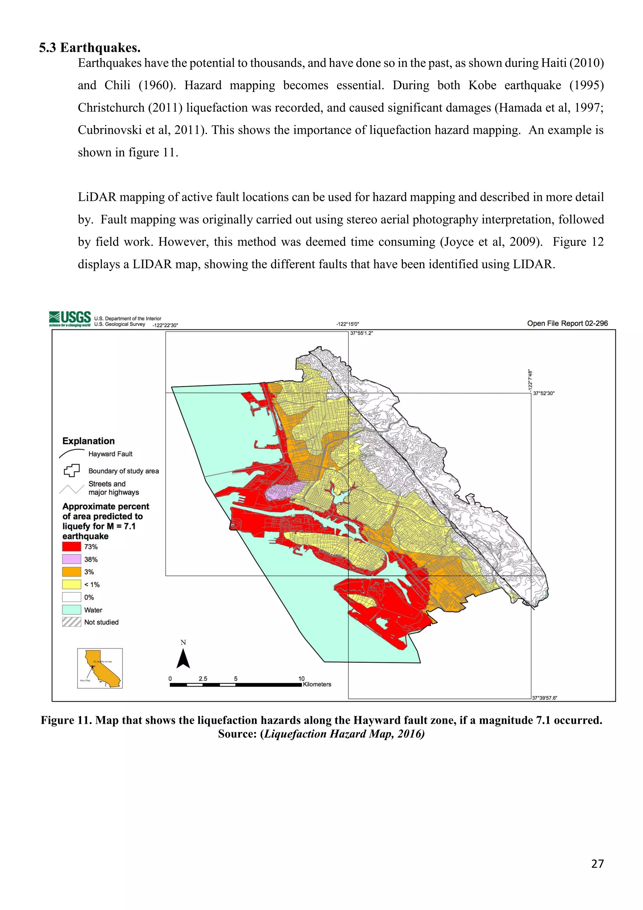 27
5.3 Earthquakes.
Earthquakes have the potential to thousands, and have done so in the past, as shown during Haiti (2010)
and Chili (1960). Hazard mapping becomes essential. During both Kobe earthquake (1995)
Christchurch (2011) liquefaction was recorded, and caused significant damages (Hamada et al, 1997;
Cubrinovski et al, 2011). This shows the importance of liquefaction hazard mapping. An example is
shown in figure 11.
LiDAR mapping of active fault locations can be used for hazard mapping and described in more detail
by. Fault mapping was originally carried out using stereo aerial photography interpretation, followed
by field work. However, this method was deemed time consuming (Joyce et al, 2009). Figure 12
displays a LIDAR map, showing the different faults that have been identified using LIDAR.
Figure 11. Map that shows the liquefaction hazards along the Hayward fault zone, if a magnitude 7.1 occurred.
Source: (Liquefaction Hazard Map, 2016)
 