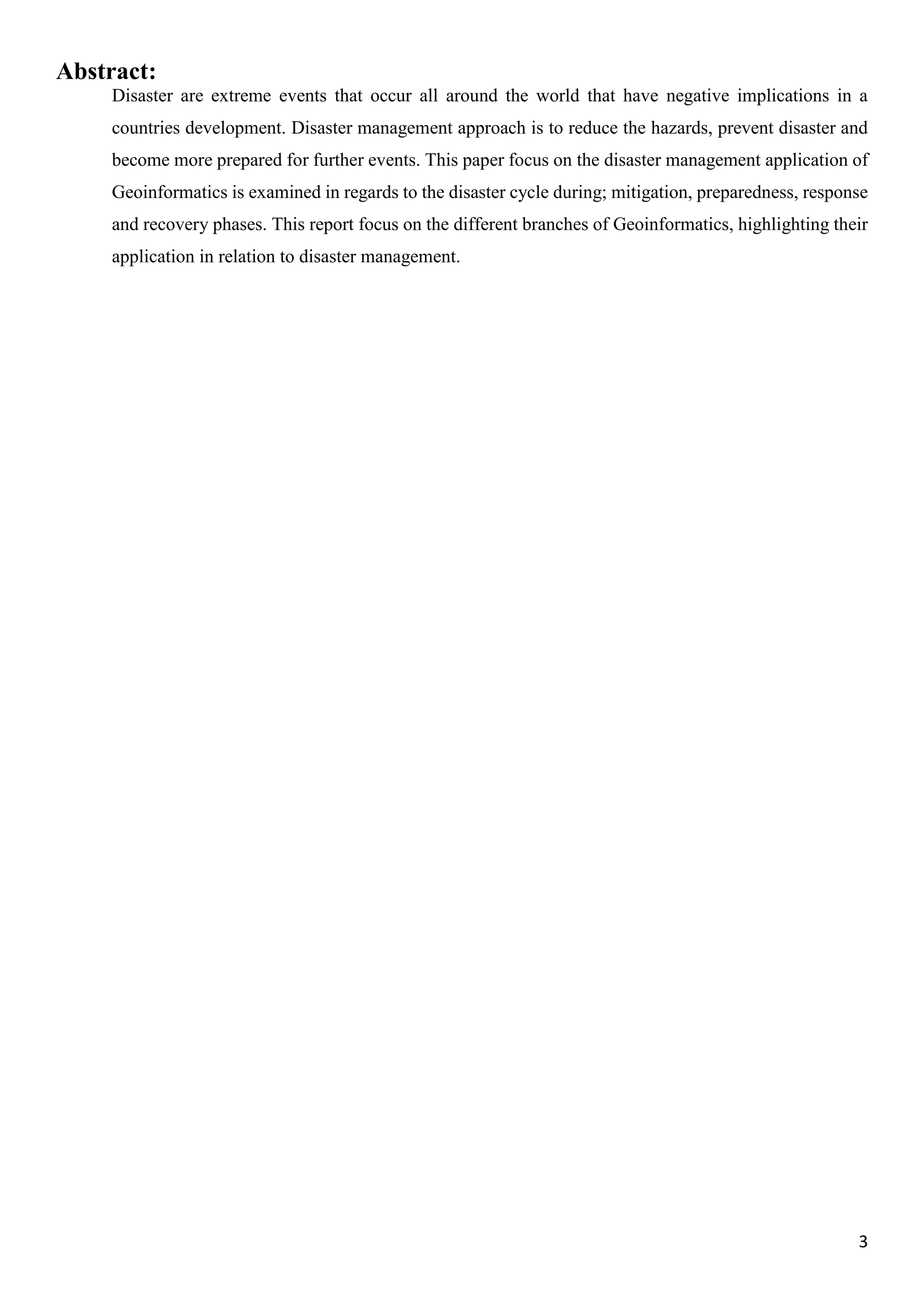 3
Abstract:
Disaster are extreme events that occur all around the world that have negative implications in a
countries development. Disaster management approach is to reduce the hazards, prevent disaster and
become more prepared for further events. This paper focus on the disaster management application of
Geoinformatics is examined in regards to the disaster cycle during; mitigation, preparedness, response
and recovery phases. This report focus on the different branches of Geoinformatics, highlighting their
application in relation to disaster management.
 