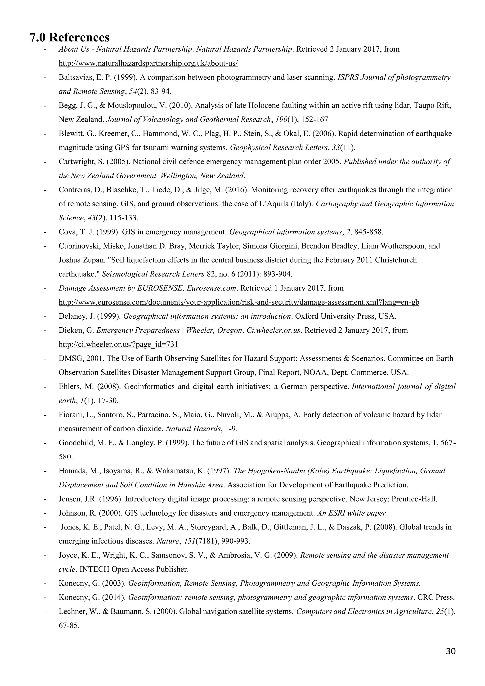 30
7.0 References
- About Us - Natural Hazards Partnership. Natural Hazards Partnership. Retrieved 2 January 2017, from
http://www.naturalhazardspartnership.org.uk/about-us/
- Baltsavias, E. P. (1999). A comparison between photogrammetry and laser scanning. ISPRS Journal of photogrammetry
and Remote Sensing, 54(2), 83-94.
- Begg, J. G., & Mouslopoulou, V. (2010). Analysis of late Holocene faulting within an active rift using lidar, Taupo Rift,
New Zealand. Journal of Volcanology and Geothermal Research, 190(1), 152-167
- Blewitt, G., Kreemer, C., Hammond, W. C., Plag, H. P., Stein, S., & Okal, E. (2006). Rapid determination of earthquake
magnitude using GPS for tsunami warning systems. Geophysical Research Letters, 33(11).
- Cartwright, S. (2005). National civil defence emergency management plan order 2005. Published under the authority of
the New Zealand Government, Wellington, New Zealand.
- Contreras, D., Blaschke, T., Tiede, D., & Jilge, M. (2016). Monitoring recovery after earthquakes through the integration
of remote sensing, GIS, and ground observations: the case of L’Aquila (Italy). Cartography and Geographic Information
Science, 43(2), 115-133.
- Cova, T. J. (1999). GIS in emergency management. Geographical information systems, 2, 845-858.
- Cubrinovski, Misko, Jonathan D. Bray, Merrick Taylor, Simona Giorgini, Brendon Bradley, Liam Wotherspoon, and
Joshua Zupan. "Soil liquefaction effects in the central business district during the February 2011 Christchurch
earthquake." Seismological Research Letters 82, no. 6 (2011): 893-904.
- Damage Assessment by EUROSENSE. Eurosense.com. Retrieved 1 January 2017, from
http://www.eurosense.com/documents/your-application/risk-and-security/damage-assessment.xml?lang=en-gb
- Delaney, J. (1999). Geographical information systems: an introduction. Oxford University Press, USA.
- Dieken, G. Emergency Preparedness | Wheeler, Oregon. Ci.wheeler.or.us. Retrieved 2 January 2017, from
http://ci.wheeler.or.us/?page_id=731
- DMSG, 2001. The Use of Earth Observing Satellites for Hazard Support: Assessments & Scenarios. Committee on Earth
Observation Satellites Disaster Management Support Group, Final Report, NOAA, Dept. Commerce, USA.
- Ehlers, M. (2008). Geoinformatics and digital earth initiatives: a German perspective. International journal of digital
earth, 1(1), 17-30.
- Fiorani, L., Santoro, S., Parracino, S., Maio, G., Nuvoli, M., & Aiuppa, A. Early detection of volcanic hazard by lidar
measurement of carbon dioxide. Natural Hazards, 1-9.
- Goodchild, M. F., & Longley, P. (1999). The future of GIS and spatial analysis. Geographical information systems, 1, 567-
580.
- Hamada, M., Isoyama, R., & Wakamatsu, K. (1997). The Hyogoken-Nanbu (Kobe) Earthquake: Liquefaction, Ground
Displacement and Soil Condition in Hanshin Area. Association for Development of Earthquake Prediction.
- Jensen, J.R. (1996). Introductory digital image processing: a remote sensing perspective. New Jersey: Prentice-Hall.
- Johnson, R. (2000). GIS technology for disasters and emergency management. An ESRI white paper.
- Jones, K. E., Patel, N. G., Levy, M. A., Storeygard, A., Balk, D., Gittleman, J. L., & Daszak, P. (2008). Global trends in
emerging infectious diseases. Nature, 451(7181), 990-993.
- Joyce, K. E., Wright, K. C., Samsonov, S. V., & Ambrosia, V. G. (2009). Remote sensing and the disaster management
cycle. INTECH Open Access Publisher.
- Konecny, G. (2003). Geoinformation, Remote Sensing, Photogrammetry and Geographic Information Systems.
- Konecny, G. (2014). Geoinformation: remote sensing, photogrammetry and geographic information systems. CRC Press.
- Lechner, W., & Baumann, S. (2000). Global navigation satellite systems. Computers and Electronics in Agriculture, 25(1),
67-85.
 