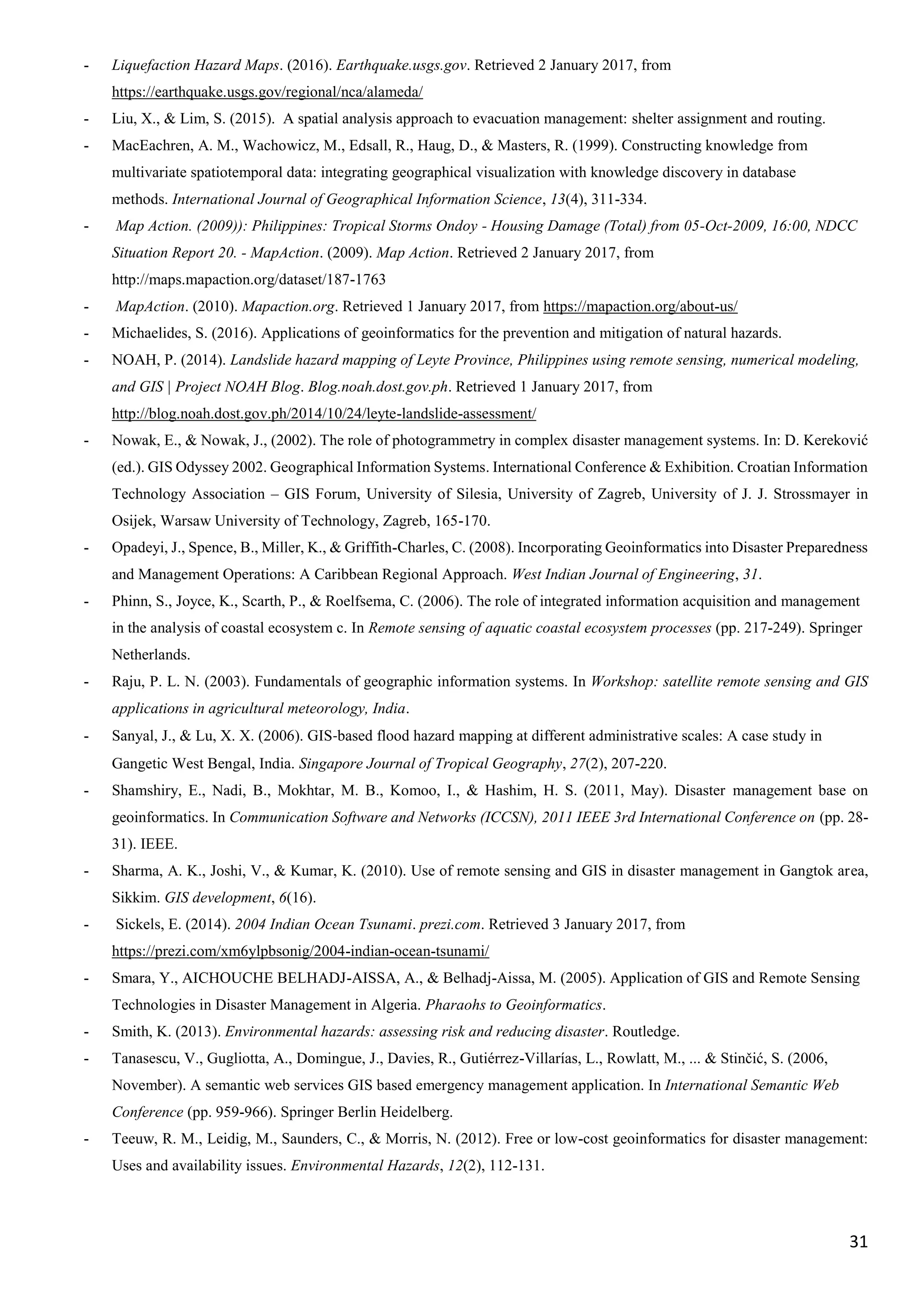 31
- Liquefaction Hazard Maps. (2016). Earthquake.usgs.gov. Retrieved 2 January 2017, from
https://earthquake.usgs.gov/regional/nca/alameda/
- Liu, X., & Lim, S. (2015). A spatial analysis approach to evacuation management: shelter assignment and routing.
- MacEachren, A. M., Wachowicz, M., Edsall, R., Haug, D., & Masters, R. (1999). Constructing knowledge from
multivariate spatiotemporal data: integrating geographical visualization with knowledge discovery in database
methods. International Journal of Geographical Information Science, 13(4), 311-334.
- Map Action. (2009)): Philippines: Tropical Storms Ondoy - Housing Damage (Total) from 05-Oct-2009, 16:00, NDCC
Situation Report 20. - MapAction. (2009). Map Action. Retrieved 2 January 2017, from
http://maps.mapaction.org/dataset/187-1763
- MapAction. (2010). Mapaction.org. Retrieved 1 January 2017, from https://mapaction.org/about-us/
- Michaelides, S. (2016). Applications of geoinformatics for the prevention and mitigation of natural hazards.
- NOAH, P. (2014). Landslide hazard mapping of Leyte Province, Philippines using remote sensing, numerical modeling,
and GIS | Project NOAH Blog. Blog.noah.dost.gov.ph. Retrieved 1 January 2017, from
http://blog.noah.dost.gov.ph/2014/10/24/leyte-landslide-assessment/
- Nowak, E., & Nowak, J., (2002). The role of photogrammetry in complex disaster management systems. In: D. Kereković
(ed.). GIS Odyssey 2002. Geographical Information Systems. International Conference & Exhibition. Croatian Information
Technology Association – GIS Forum, University of Silesia, University of Zagreb, University of J. J. Strossmayer in
Osijek, Warsaw University of Technology, Zagreb, 165-170.
- Opadeyi, J., Spence, B., Miller, K., & Griffith-Charles, C. (2008). Incorporating Geoinformatics into Disaster Preparedness
and Management Operations: A Caribbean Regional Approach. West Indian Journal of Engineering, 31.
- Phinn, S., Joyce, K., Scarth, P., & Roelfsema, C. (2006). The role of integrated information acquisition and management
in the analysis of coastal ecosystem c. In Remote sensing of aquatic coastal ecosystem processes (pp. 217-249). Springer
Netherlands.
- Raju, P. L. N. (2003). Fundamentals of geographic information systems. In Workshop: satellite remote sensing and GIS
applications in agricultural meteorology, India.
- Sanyal, J., & Lu, X. X. (2006). GIS‐based flood hazard mapping at different administrative scales: A case study in
Gangetic West Bengal, India. Singapore Journal of Tropical Geography, 27(2), 207-220.
- Shamshiry, E., Nadi, B., Mokhtar, M. B., Komoo, I., & Hashim, H. S. (2011, May). Disaster management base on
geoinformatics. In Communication Software and Networks (ICCSN), 2011 IEEE 3rd International Conference on (pp. 28-
31). IEEE.
- Sharma, A. K., Joshi, V., & Kumar, K. (2010). Use of remote sensing and GIS in disaster management in Gangtok area,
Sikkim. GIS development, 6(16).
- Sickels, E. (2014). 2004 Indian Ocean Tsunami. prezi.com. Retrieved 3 January 2017, from
https://prezi.com/xm6ylpbsonig/2004-indian-ocean-tsunami/
- Smara, Y., AICHOUCHE BELHADJ-AISSA, A., & Belhadj-Aissa, M. (2005). Application of GIS and Remote Sensing
Technologies in Disaster Management in Algeria. Pharaohs to Geoinformatics.
- Smith, K. (2013). Environmental hazards: assessing risk and reducing disaster. Routledge.
- Tanasescu, V., Gugliotta, A., Domingue, J., Davies, R., Gutiérrez-Villarías, L., Rowlatt, M., ... & Stinčić, S. (2006,
November). A semantic web services GIS based emergency management application. In International Semantic Web
Conference (pp. 959-966). Springer Berlin Heidelberg.
- Teeuw, R. M., Leidig, M., Saunders, C., & Morris, N. (2012). Free or low-cost geoinformatics for disaster management:
Uses and availability issues. Environmental Hazards, 12(2), 112-131.
 