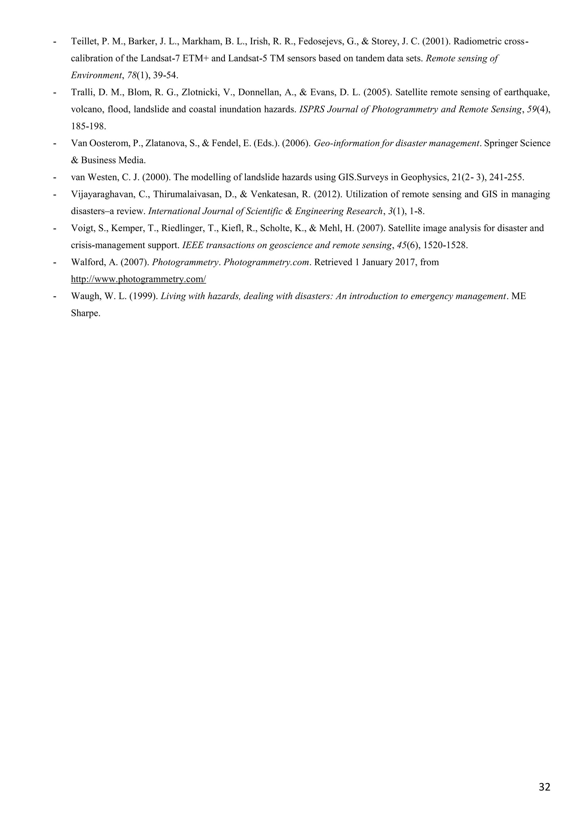 32
- Teillet, P. M., Barker, J. L., Markham, B. L., Irish, R. R., Fedosejevs, G., & Storey, J. C. (2001). Radiometric cross-
calibration of the Landsat-7 ETM+ and Landsat-5 TM sensors based on tandem data sets. Remote sensing of
Environment, 78(1), 39-54.
- Tralli, D. M., Blom, R. G., Zlotnicki, V., Donnellan, A., & Evans, D. L. (2005). Satellite remote sensing of earthquake,
volcano, flood, landslide and coastal inundation hazards. ISPRS Journal of Photogrammetry and Remote Sensing, 59(4),
185-198.
- Van Oosterom, P., Zlatanova, S., & Fendel, E. (Eds.). (2006). Geo-information for disaster management. Springer Science
& Business Media.
- van Westen, C. J. (2000). The modelling of landslide hazards using GIS.Surveys in Geophysics, 21(2- 3), 241-255.
- Vijayaraghavan, C., Thirumalaivasan, D., & Venkatesan, R. (2012). Utilization of remote sensing and GIS in managing
disasters–a review. International Journal of Scientific & Engineering Research, 3(1), 1-8.
- Voigt, S., Kemper, T., Riedlinger, T., Kiefl, R., Scholte, K., & Mehl, H. (2007). Satellite image analysis for disaster and
crisis-management support. IEEE transactions on geoscience and remote sensing, 45(6), 1520-1528.
- Walford, A. (2007). Photogrammetry. Photogrammetry.com. Retrieved 1 January 2017, from
http://www.photogrammetry.com/
- Waugh, W. L. (1999). Living with hazards, dealing with disasters: An introduction to emergency management. ME
Sharpe.
 
