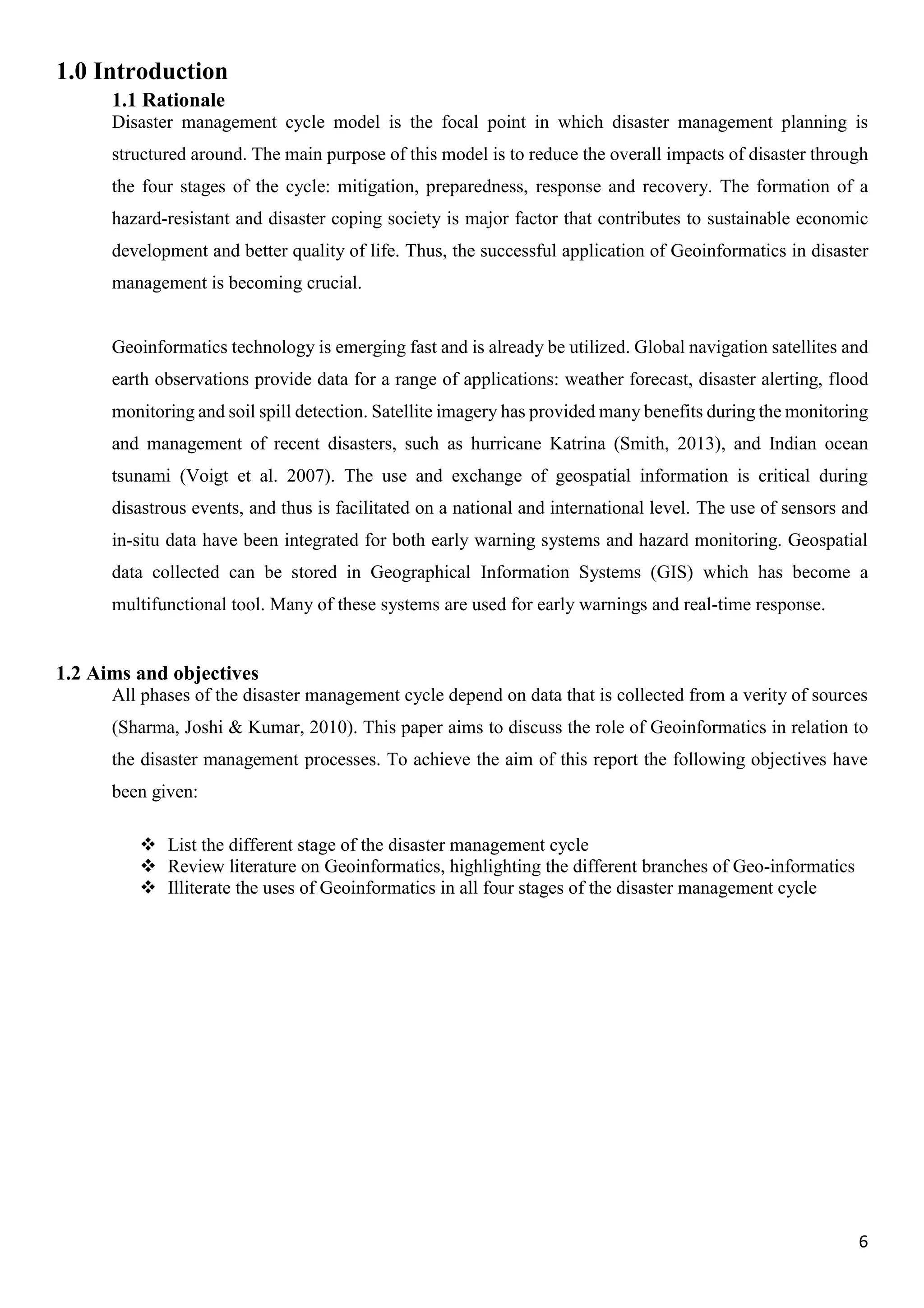 6
1.0 Introduction
1.1 Rationale
Disaster management cycle model is the focal point in which disaster management planning is
structured around. The main purpose of this model is to reduce the overall impacts of disaster through
the four stages of the cycle: mitigation, preparedness, response and recovery. The formation of a
hazard-resistant and disaster coping society is major factor that contributes to sustainable economic
development and better quality of life. Thus, the successful application of Geoinformatics in disaster
management is becoming crucial.
Geoinformatics technology is emerging fast and is already be utilized. Global navigation satellites and
earth observations provide data for a range of applications: weather forecast, disaster alerting, flood
monitoring and soil spill detection. Satellite imagery has provided many benefits during the monitoring
and management of recent disasters, such as hurricane Katrina (Smith, 2013), and Indian ocean
tsunami (Voigt et al. 2007). The use and exchange of geospatial information is critical during
disastrous events, and thus is facilitated on a national and international level. The use of sensors and
in-situ data have been integrated for both early warning systems and hazard monitoring. Geospatial
data collected can be stored in Geographical Information Systems (GIS) which has become a
multifunctional tool. Many of these systems are used for early warnings and real-time response.
1.2 Aims and objectives
All phases of the disaster management cycle depend on data that is collected from a verity of sources
(Sharma, Joshi & Kumar, 2010). This paper aims to discuss the role of Geoinformatics in relation to
the disaster management processes. To achieve the aim of this report the following objectives have
been given:
 List the different stage of the disaster management cycle
 Review literature on Geoinformatics, highlighting the different branches of Geo-informatics
 Illiterate the uses of Geoinformatics in all four stages of the disaster management cycle
 
