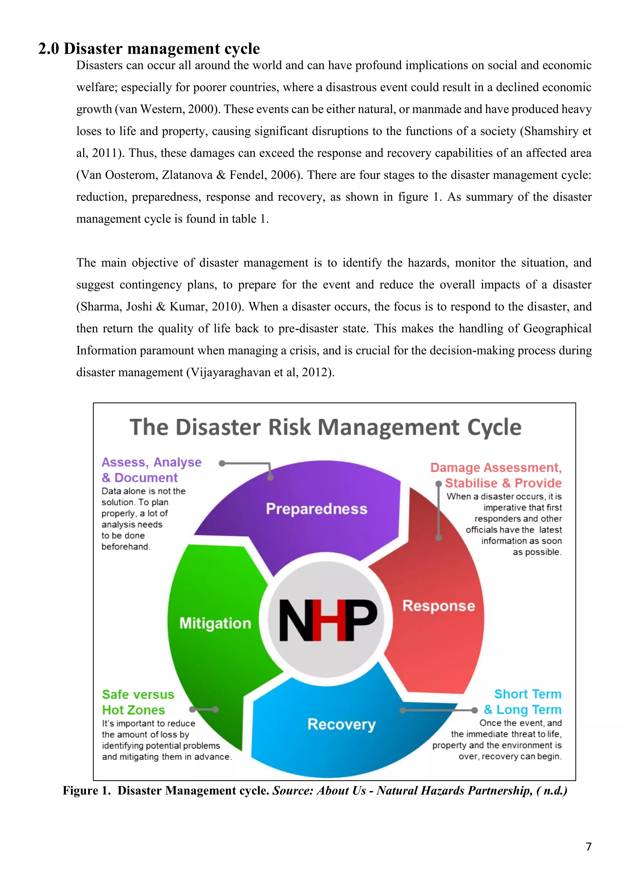 7
2.0 Disaster management cycle
Disasters can occur all around the world and can have profound implications on social and economic
welfare; especially for poorer countries, where a disastrous event could result in a declined economic
growth (van Western, 2000). These events can be either natural, or manmade and have produced heavy
loses to life and property, causing significant disruptions to the functions of a society (Shamshiry et
al, 2011). Thus, these damages can exceed the response and recovery capabilities of an affected area
(Van Oosterom, Zlatanova & Fendel, 2006). There are four stages to the disaster management cycle:
reduction, preparedness, response and recovery, as shown in figure 1. As summary of the disaster
management cycle is found in table 1.
The main objective of disaster management is to identify the hazards, monitor the situation, and
suggest contingency plans, to prepare for the event and reduce the overall impacts of a disaster
(Sharma, Joshi & Kumar, 2010). When a disaster occurs, the focus is to respond to the disaster, and
then return the quality of life back to pre-disaster state. This makes the handling of Geographical
Information paramount when managing a crisis, and is crucial for the decision-making process during
disaster management (Vijayaraghavan et al, 2012).
Figure 1. Disaster Management cycle. Source: About Us - Natural Hazards Partnership, ( n.d.)
 