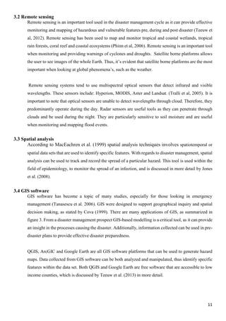 11
3.2 Remote sensing
Remote sensing is an important tool used in the disaster management cycle as it can provide effective
monitoring and mapping of hazardous and vulnerable features pre, during and post disaster (Teeuw et
al, 2012). Remote sensing has been used to map and monitor tropical and coastal wetlands, tropical
rain forests, coral reef and coastal ecosystems (Phinn et al, 2006). Remote sensing is an important tool
when monitoring and providing warnings of cyclones and droughts. Satellite borne platforms allows
the user to see images of the whole Earth. Thus, it’s evident that satellite borne platforms are the most
important when looking at global phenomena’s, such as the weather.
Remote sensing systems tend to use multispectral optical sensors that detect infrared and visible
wavelengths. These sensors include: Hyperion, MODIS, Aster and Landsat. (Tralli et al, 2005). It is
important to note that optical sensors are unable to detect wavelengths through cloud. Therefore, they
predominantly operate during the day. Radar sensors are useful tools as they can penetrate through
clouds and be used during the night. They are particularly sensitive to soil moisture and are useful
when monitoring and mapping flood events.
3.3 Spatial analysis
According to MacEachren et al. (1999) spatial analysis techniques involves spatiotemporal or
spatial data sets that are used to identify specific features. With regards to disaster management, spatial
analysis can be used to track and record the spread of a particular hazard. This tool is used within the
field of epidemiology, to monitor the spread of an infection, and is discussed in more detail by Jones
et al. (2008).
3.4 GIS software
GIS software has become a topic of many studies, especially for those looking in emergency
management (Tanasescu et al. 2006). GIS were designed to support geographical inquiry and spatial
decision making, as stated by Cova (1999). There are many applications of GIS, as summarized in
figure 3. From a disaster management prospect GIS-based modelling is a critical tool, as it can provide
an insight in the processes causing the disaster. Additionally, information collected can be used in pre-
disaster plans to provide effective disaster preparedness.
QGIS, ArcGIC and Google Earth are all GIS software platforms that can be used to generate hazard
maps. Data collected from GIS software can be both analyzed and manipulated, thus identify specific
features within the data set. Both QGIS and Google Earth are free software that are accessible to low
income counties, which is discussed by Teeuw et al. (2013) in more detail.
 