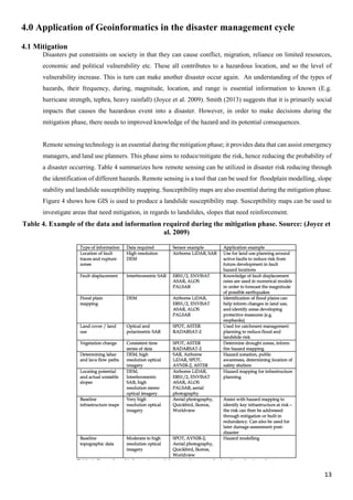 13
4.0 Application of Geoinformatics in the disaster management cycle
4.1 Mitigation
Disasters put constraints on society in that they can cause conflict, migration, reliance on limited resources,
economic and political vulnerability etc. These all contributes to a hazardous location, and so the level of
vulnerability increase. This is turn can make another disaster occur again. An understanding of the types of
hazards, their frequency, during, magnitude, location, and range is essential information to known (E.g.
hurricane strength, tephra, heavy rainfall) (Joyce et al. 2009). Smith (2013) suggests that it is primarily social
impacts that causes the hazardous event into a disaster. However, in order to make decisions during the
mitigation phase, there needs to improved knowledge of the hazard and its potential consequences.
Remote sensing technology is an essential during the mitigation phase; it provides data that can assist emergency
managers, and land use planners. This phase aims to reduce/mitigate the risk, hence reducing the probability of
a disaster occurring. Table 4 summarizes how remote sensing can be utilized in disaster risk reducing through
the identification of different hazards. Remote sensing is a tool that can be used for floodplain modelling, slope
stability and landslide susceptibility mapping. Susceptibility maps are also essential during the mitigation phase.
Figure 4 shows how GIS is used to produce a landslide susceptibility map. Susceptibility maps can be used to
investigate areas that need mitigation, in regards to landslides, slopes that need reinforcement.
Table 4. Example of the data and information required during the mitigation phase. Source: (Joyce et
al. 2009)
 