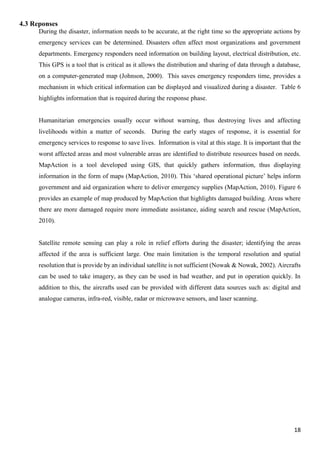18
4.3 Reponses
During the disaster, information needs to be accurate, at the right time so the appropriate actions by
emergency services can be determined. Disasters often affect most organizations and government
departments. Emergency responders need information on building layout, electrical distribution, etc.
This GPS is a tool that is critical as it allows the distribution and sharing of data through a database,
on a computer-generated map (Johnson, 2000). This saves emergency responders time, provides a
mechanism in which critical information can be displayed and visualized during a disaster. Table 6
highlights information that is required during the response phase.
Humanitarian emergencies usually occur without warning, thus destroying lives and affecting
livelihoods within a matter of seconds. During the early stages of response, it is essential for
emergency services to response to save lives. Information is vital at this stage. It is important that the
worst affected areas and most vulnerable areas are identified to distribute resources based on needs.
MapAction is a tool developed using GIS, that quickly gathers information, thus displaying
information in the form of maps (MapAction, 2010). This ‘shared operational picture’ helps inform
government and aid organization where to deliver emergency supplies (MapAction, 2010). Figure 6
provides an example of map produced by MapAction that highlights damaged building. Areas where
there are more damaged require more immediate assistance, aiding search and rescue (MapAction,
2010).
Satellite remote sensing can play a role in relief efforts during the disaster; identifying the areas
affected if the area is sufficient large. One main limitation is the temporal resolution and spatial
resolution that is provide by an individual satellite is not sufficient (Nowak & Nowak, 2002). Aircrafts
can be used to take imagery, as they can be used in bad weather, and put in operation quickly. In
addition to this, the aircrafts used can be provided with different data sources such as: digital and
analogue cameras, infra-red, visible, radar or microwave sensors, and laser scanning.
 