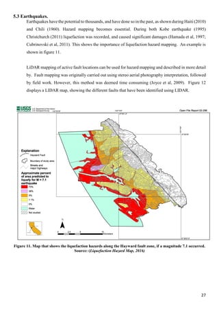 27
5.3 Earthquakes.
Earthquakes have the potential to thousands, and have done so in the past, as shown during Haiti (2010)
and Chili (1960). Hazard mapping becomes essential. During both Kobe earthquake (1995)
Christchurch (2011) liquefaction was recorded, and caused significant damages (Hamada et al, 1997;
Cubrinovski et al, 2011). This shows the importance of liquefaction hazard mapping. An example is
shown in figure 11.
LiDAR mapping of active fault locations can be used for hazard mapping and described in more detail
by. Fault mapping was originally carried out using stereo aerial photography interpretation, followed
by field work. However, this method was deemed time consuming (Joyce et al, 2009). Figure 12
displays a LIDAR map, showing the different faults that have been identified using LIDAR.
Figure 11. Map that shows the liquefaction hazards along the Hayward fault zone, if a magnitude 7.1 occurred.
Source: (Liquefaction Hazard Map, 2016)
 