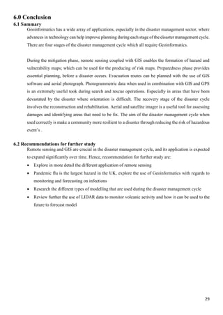29
6.0 Conclusion
6.1 Summary
Geoinformatics has a wide array of applications, especially in the disaster management sector, where
advances in technology can help improve planning during each stage of the disaster management cycle.
There are four stages of the disaster management cycle which all require Geoinformatics.
During the mitigation phase, remote sensing coupled with GIS enables the formation of hazard and
vulnerability maps; which can be used for the producing of risk maps. Preparedness phase provides
essential planning, before a disaster occurs. Evacuation routes can be planned with the use of GIS
software and aerial photograph. Photogrammetric data when used in combination with GIS and GPS
is an extremely useful took during search and rescue operations. Especially in areas that have been
devastated by the disaster where orientation is difficult. The recovery stage of the disaster cycle
involves the reconstruction and rehabilitation. Aerial and satellite imager is a useful tool for assessing
damages and identifying areas that need to be fix. The aim of the disaster management cycle when
used correctly is make a community more resilient to a disaster through reducing the risk of hazardous
event’s .
6.2 Recommendations for further study
Remote sensing and GIS are crucial in the disaster management cycle, and its application is expected
to expand significantly over time. Hence, recommendation for further study are:
 Explore in more detail the different application of remote sensing
 Pandemic flu is the largest hazard in the UK, explore the use of Geoinformatics with regards to
monitoring and forecasting on infections
 Research the different types of modelling that are used during the disaster management cycle
 Review further the use of LIDAR data to monitor volcanic activity and how it can be used to the
future to forecast model
 