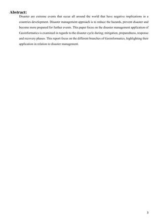 3
Abstract:
Disaster are extreme events that occur all around the world that have negative implications in a
countries development. Disaster management approach is to reduce the hazards, prevent disaster and
become more prepared for further events. This paper focus on the disaster management application of
Geoinformatics is examined in regards to the disaster cycle during; mitigation, preparedness, response
and recovery phases. This report focus on the different branches of Geoinformatics, highlighting their
application in relation to disaster management.
 