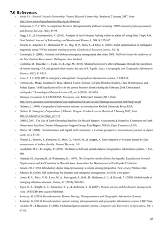 30
7.0 References
- About Us - Natural Hazards Partnership. Natural Hazards Partnership. Retrieved 2 January 2017, from
http://www.naturalhazardspartnership.org.uk/about-us/
- Baltsavias, E. P. (1999). A comparison between photogrammetry and laser scanning. ISPRS Journal of photogrammetry
and Remote Sensing, 54(2), 83-94.
- Begg, J. G., & Mouslopoulou, V. (2010). Analysis of late Holocene faulting within an active rift using lidar, Taupo Rift,
New Zealand. Journal of Volcanology and Geothermal Research, 190(1), 152-167
- Blewitt, G., Kreemer, C., Hammond, W. C., Plag, H. P., Stein, S., & Okal, E. (2006). Rapid determination of earthquake
magnitude using GPS for tsunami warning systems. Geophysical Research Letters, 33(11).
- Cartwright, S. (2005). National civil defence emergency management plan order 2005. Published under the authority of
the New Zealand Government, Wellington, New Zealand.
- Contreras, D., Blaschke, T., Tiede, D., & Jilge, M. (2016). Monitoring recovery after earthquakes through the integration
of remote sensing, GIS, and ground observations: the case of L’Aquila (Italy). Cartography and Geographic Information
Science, 43(2), 115-133.
- Cova, T. J. (1999). GIS in emergency management. Geographical information systems, 2, 845-858.
- Cubrinovski, Misko, Jonathan D. Bray, Merrick Taylor, Simona Giorgini, Brendon Bradley, Liam Wotherspoon, and
Joshua Zupan. "Soil liquefaction effects in the central business district during the February 2011 Christchurch
earthquake." Seismological Research Letters 82, no. 6 (2011): 893-904.
- Damage Assessment by EUROSENSE. Eurosense.com. Retrieved 1 January 2017, from
http://www.eurosense.com/documents/your-application/risk-and-security/damage-assessment.xml?lang=en-gb
- Delaney, J. (1999). Geographical information systems: an introduction. Oxford University Press, USA.
- Dieken, G. Emergency Preparedness | Wheeler, Oregon. Ci.wheeler.or.us. Retrieved 2 January 2017, from
http://ci.wheeler.or.us/?page_id=731
- DMSG, 2001. The Use of Earth Observing Satellites for Hazard Support: Assessments & Scenarios. Committee on Earth
Observation Satellites Disaster Management Support Group, Final Report, NOAA, Dept. Commerce, USA.
- Ehlers, M. (2008). Geoinformatics and digital earth initiatives: a German perspective. International journal of digital
earth, 1(1), 17-30.
- Fiorani, L., Santoro, S., Parracino, S., Maio, G., Nuvoli, M., & Aiuppa, A. Early detection of volcanic hazard by lidar
measurement of carbon dioxide. Natural Hazards, 1-9.
- Goodchild, M. F., & Longley, P. (1999). The future of GIS and spatial analysis. Geographical information systems, 1, 567-
580.
- Hamada, M., Isoyama, R., & Wakamatsu, K. (1997). The Hyogoken-Nanbu (Kobe) Earthquake: Liquefaction, Ground
Displacement and Soil Condition in Hanshin Area. Association for Development of Earthquake Prediction.
- Jensen, J.R. (1996). Introductory digital image processing: a remote sensing perspective. New Jersey: Prentice-Hall.
- Johnson, R. (2000). GIS technology for disasters and emergency management. An ESRI white paper.
- Jones, K. E., Patel, N. G., Levy, M. A., Storeygard, A., Balk, D., Gittleman, J. L., & Daszak, P. (2008). Global trends in
emerging infectious diseases. Nature, 451(7181), 990-993.
- Joyce, K. E., Wright, K. C., Samsonov, S. V., & Ambrosia, V. G. (2009). Remote sensing and the disaster management
cycle. INTECH Open Access Publisher.
- Konecny, G. (2003). Geoinformation, Remote Sensing, Photogrammetry and Geographic Information Systems.
- Konecny, G. (2014). Geoinformation: remote sensing, photogrammetry and geographic information systems. CRC Press.
- Lechner, W., & Baumann, S. (2000). Global navigation satellite systems. Computers and Electronics in Agriculture, 25(1),
67-85.
 