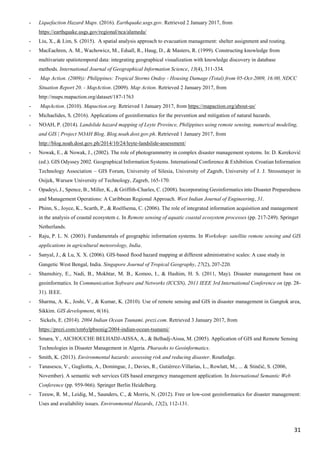 31
- Liquefaction Hazard Maps. (2016). Earthquake.usgs.gov. Retrieved 2 January 2017, from
https://earthquake.usgs.gov/regional/nca/alameda/
- Liu, X., & Lim, S. (2015). A spatial analysis approach to evacuation management: shelter assignment and routing.
- MacEachren, A. M., Wachowicz, M., Edsall, R., Haug, D., & Masters, R. (1999). Constructing knowledge from
multivariate spatiotemporal data: integrating geographical visualization with knowledge discovery in database
methods. International Journal of Geographical Information Science, 13(4), 311-334.
- Map Action. (2009)): Philippines: Tropical Storms Ondoy - Housing Damage (Total) from 05-Oct-2009, 16:00, NDCC
Situation Report 20. - MapAction. (2009). Map Action. Retrieved 2 January 2017, from
http://maps.mapaction.org/dataset/187-1763
- MapAction. (2010). Mapaction.org. Retrieved 1 January 2017, from https://mapaction.org/about-us/
- Michaelides, S. (2016). Applications of geoinformatics for the prevention and mitigation of natural hazards.
- NOAH, P. (2014). Landslide hazard mapping of Leyte Province, Philippines using remote sensing, numerical modeling,
and GIS | Project NOAH Blog. Blog.noah.dost.gov.ph. Retrieved 1 January 2017, from
http://blog.noah.dost.gov.ph/2014/10/24/leyte-landslide-assessment/
- Nowak, E., & Nowak, J., (2002). The role of photogrammetry in complex disaster management systems. In: D. Kereković
(ed.). GIS Odyssey 2002. Geographical Information Systems. International Conference & Exhibition. Croatian Information
Technology Association – GIS Forum, University of Silesia, University of Zagreb, University of J. J. Strossmayer in
Osijek, Warsaw University of Technology, Zagreb, 165-170.
- Opadeyi, J., Spence, B., Miller, K., & Griffith-Charles, C. (2008). Incorporating Geoinformatics into Disaster Preparedness
and Management Operations: A Caribbean Regional Approach. West Indian Journal of Engineering, 31.
- Phinn, S., Joyce, K., Scarth, P., & Roelfsema, C. (2006). The role of integrated information acquisition and management
in the analysis of coastal ecosystem c. In Remote sensing of aquatic coastal ecosystem processes (pp. 217-249). Springer
Netherlands.
- Raju, P. L. N. (2003). Fundamentals of geographic information systems. In Workshop: satellite remote sensing and GIS
applications in agricultural meteorology, India.
- Sanyal, J., & Lu, X. X. (2006). GIS‐based flood hazard mapping at different administrative scales: A case study in
Gangetic West Bengal, India. Singapore Journal of Tropical Geography, 27(2), 207-220.
- Shamshiry, E., Nadi, B., Mokhtar, M. B., Komoo, I., & Hashim, H. S. (2011, May). Disaster management base on
geoinformatics. In Communication Software and Networks (ICCSN), 2011 IEEE 3rd International Conference on (pp. 28-
31). IEEE.
- Sharma, A. K., Joshi, V., & Kumar, K. (2010). Use of remote sensing and GIS in disaster management in Gangtok area,
Sikkim. GIS development, 6(16).
- Sickels, E. (2014). 2004 Indian Ocean Tsunami. prezi.com. Retrieved 3 January 2017, from
https://prezi.com/xm6ylpbsonig/2004-indian-ocean-tsunami/
- Smara, Y., AICHOUCHE BELHADJ-AISSA, A., & Belhadj-Aissa, M. (2005). Application of GIS and Remote Sensing
Technologies in Disaster Management in Algeria. Pharaohs to Geoinformatics.
- Smith, K. (2013). Environmental hazards: assessing risk and reducing disaster. Routledge.
- Tanasescu, V., Gugliotta, A., Domingue, J., Davies, R., Gutiérrez-Villarías, L., Rowlatt, M., ... & Stinčić, S. (2006,
November). A semantic web services GIS based emergency management application. In International Semantic Web
Conference (pp. 959-966). Springer Berlin Heidelberg.
- Teeuw, R. M., Leidig, M., Saunders, C., & Morris, N. (2012). Free or low-cost geoinformatics for disaster management:
Uses and availability issues. Environmental Hazards, 12(2), 112-131.
 