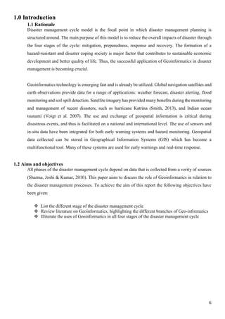 6
1.0 Introduction
1.1 Rationale
Disaster management cycle model is the focal point in which disaster management planning is
structured around. The main purpose of this model is to reduce the overall impacts of disaster through
the four stages of the cycle: mitigation, preparedness, response and recovery. The formation of a
hazard-resistant and disaster coping society is major factor that contributes to sustainable economic
development and better quality of life. Thus, the successful application of Geoinformatics in disaster
management is becoming crucial.
Geoinformatics technology is emerging fast and is already be utilized. Global navigation satellites and
earth observations provide data for a range of applications: weather forecast, disaster alerting, flood
monitoring and soil spill detection. Satellite imagery has provided many benefits during the monitoring
and management of recent disasters, such as hurricane Katrina (Smith, 2013), and Indian ocean
tsunami (Voigt et al. 2007). The use and exchange of geospatial information is critical during
disastrous events, and thus is facilitated on a national and international level. The use of sensors and
in-situ data have been integrated for both early warning systems and hazard monitoring. Geospatial
data collected can be stored in Geographical Information Systems (GIS) which has become a
multifunctional tool. Many of these systems are used for early warnings and real-time response.
1.2 Aims and objectives
All phases of the disaster management cycle depend on data that is collected from a verity of sources
(Sharma, Joshi & Kumar, 2010). This paper aims to discuss the role of Geoinformatics in relation to
the disaster management processes. To achieve the aim of this report the following objectives have
been given:
 List the different stage of the disaster management cycle
 Review literature on Geoinformatics, highlighting the different branches of Geo-informatics
 Illiterate the uses of Geoinformatics in all four stages of the disaster management cycle
 