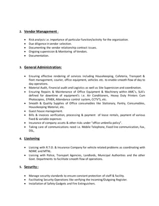 2. Vendor Management :
 Risk analysis i.e. importance of particular function/activity for the organization.
 Due diligence in vendor selection.
 Documenting the vendor relationship contract issues.
 Ongoing supervision & Monitoring of Vendors.
 Documentation.
3. General Administration:
 Ensuring effective rendering of services including Housekeeping, Cafeteria, Transport &
fleet management, courier, office equipment, vehicles etc. to enable smooth flow of day to
day operations.
 Material Audit, Financial audit and Logistics as well as Site Supervision and coordination.
 Ensuring Repairs & Maintenance of Office Equipment & Machinery within AMC’s, SLA’s
defined for downtime of equipment’s i.e. Air Conditioners, Heavy Duty Printers Cum
Photocopies, EPABX, Attendance control system, CCTV’S, etc.
 Smooth & Quality Supplies of Office consumables like Stationary, Pantry, Consumables,
Housekeeping Material, etc.
 Guest house management.
 Bills & invoices verification, processing & payment of lease rentals, payment of various
fixed & variable expenses
 Insurance of company assets & other risks under “office umbrella policy”.
 Taking care of communications need i.e. Mobile Telephone, Fixed line communication, Fax,
DSL,
4. LiasIoning
 Liaising with R.T.O. & Insurance Company for vehicle related problems as coordinating with
NDMC and MTNL.
 Liaising with Police, Transport Agencies, Landlords, Municipal Authorities and the other
Govt. Departments to facilitate smooth flow of operations.
5. Security :
 Manage security standards to ensure constant protection of staff & facility.
 Facilitating Security Operations like verifying the Incoming/Outgoing Register.
 Installation of Safety Gadgets and Fire Extinguishers.
 