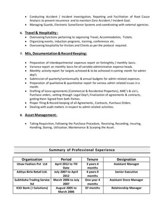  Conducting Accident / Incident Investigation, Reporting and Facilitation of Root Cause
Analysis to prevent recurrence and to maintain Zero Accident / Incident Goal.
 Managing Guards, Electronic Surveillance Systems and coordinating with external agencies.
6. Travel & Hospitality :
 Overseeing functions pertaining to organizing Travel, Accommodation, Tickets.
 Organizing events, induction programs, training, conferences etc.
 Overseeing hospitality for Visitors and Clients as per the protocol required.
7. Mis, Documentation&RecordKeeping:
 Preparation of interdepartmental expenses report on fortnightly / monthly basis.
 Variance report on monthly basis for all variable administrative expense heads.
 Monthly activity report for targets achieved & to be achieved in coming month for admin
dep’t.
 Submission of quarterly/semiannually & annual budgets for admin related expenses.
 Preparation of qualitative & quantitative report for various admin related issues in a
month.
 Drafting of lease agreements (Commercial & Residential Properties), AMC’s & sla’s,
Purchase orders, vetting through Legal Dep’t, Finalization of agreements & contracts,
getting them Signed from both Parties.
 Proper filing & Record keeping of all Agreements, Contracts, Purchase Orders.
 Dealing with audit matters in respect to admin related activities.
8. Asset Management:
 Taking Requisition, Following the Purchase Procedure, Receiving, Recording, Insuring,
Handling, Storing, Utilization, Maintenance & Scarping the Asset.
Summary of Professional Experience
Organization Period Tenure Designation
Utsav Fashion Pvt Ltd April 2012 to Till
Date
3 years 4
months
Assistant Manager
Aditya Birla Retail Ltd. July 2007 to April
2012
4 years 9
months
Senior Executive
Subhiksha Trading Service
ltd
March 2006 to July
2007
One year 4
months
Assistant Store Manager
ICICI Bank ( I Solutions) August 2005 to
March 2006
07 months Relationship Manager
 