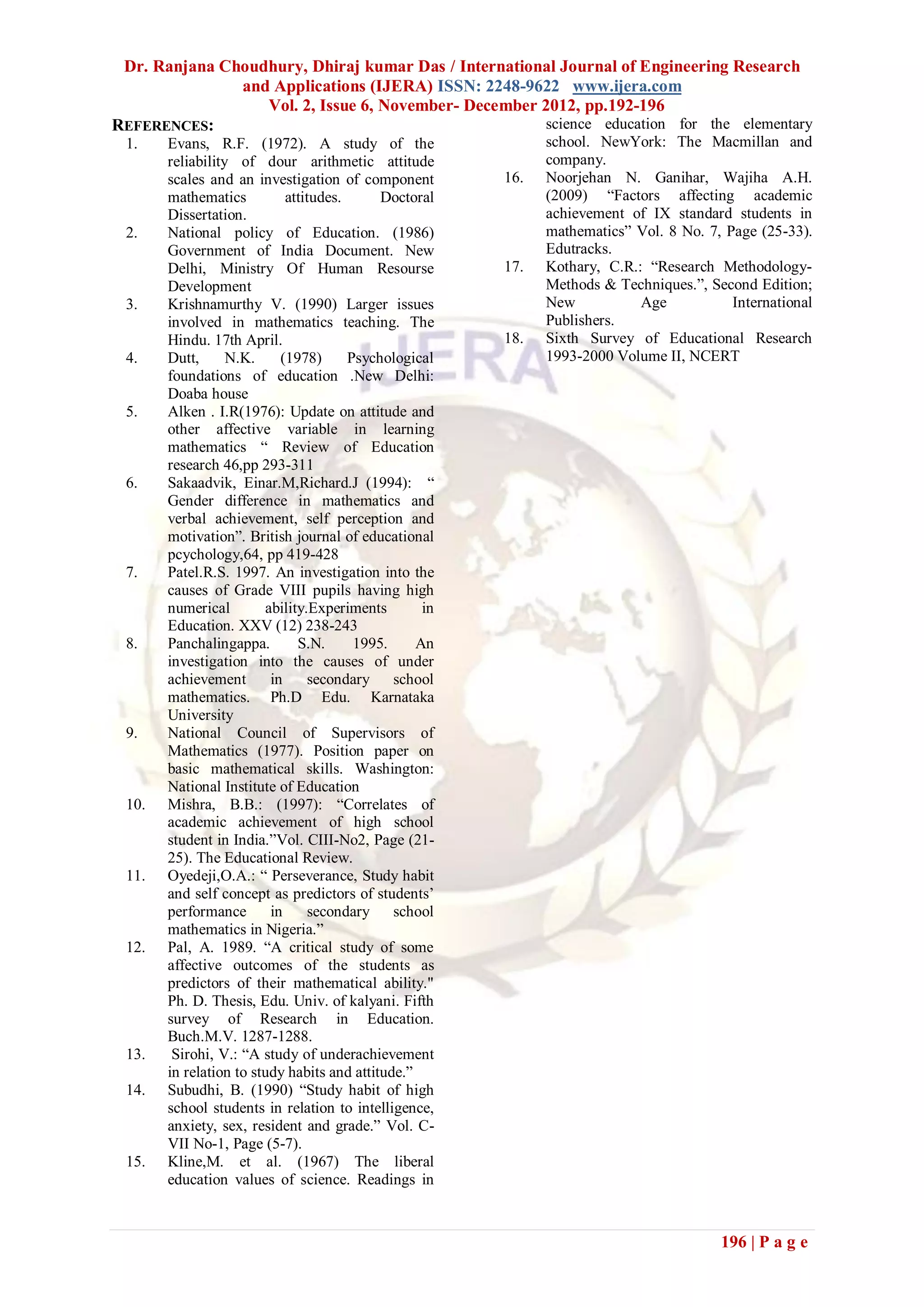 Dr. Ranjana Choudhury, Dhiraj kumar Das / International Journal of Engineering Research
               and Applications (IJERA) ISSN: 2248-9622 www.ijera.com
                  Vol. 2, Issue 6, November- December 2012, pp.192-196
REFERENCES:                                           science education for the elementary
 1.    Evans, R.F. (1972). A study of the                     school. NewYork: The Macmillan and
       reliability of dour arithmetic attitude                company.
       scales and an investigation of component         16.   Noorjehan N. Ganihar, Wajiha A.H.
       mathematics          attitudes.      Doctoral          (2009) “Factors affecting academic
       Dissertation.                                          achievement of IX standard students in
 2.    National policy of Education. (1986)                   mathematics” Vol. 8 No. 7, Page (25-33).
       Government of India Document. New                      Edutracks.
       Delhi, Ministry Of Human Resourse                17.   Kothary, C.R.: “Research Methodology-
       Development                                            Methods & Techniques.”, Second Edition;
 3.    Krishnamurthy V. (1990) Larger issues                  New           Age           International
       involved in mathematics teaching. The                  Publishers.
       Hindu. 17th April.                               18.   Sixth Survey of Educational Research
 4.    Dutt,      N.K.     (1978)      Psychological          1993-2000 Volume II, NCERT
       foundations of education .New Delhi:
       Doaba house
 5.    Alken . I.R(1976): Update on attitude and
       other affective variable in learning
       mathematics “ Review of Education
       research 46,pp 293-311
 6.    Sakaadvik, Einar.M,Richard.J (1994): “
       Gender difference in mathematics and
       verbal achievement, self perception and
       motivation”. British journal of educational
       pcychology,64, pp 419-428
 7.    Patel.R.S. 1997. An investigation into the
       causes of Grade VIII pupils having high
       numerical        ability.Experiments        in
       Education. XXV (12) 238-243
 8.    Panchalingappa.        S.N.      1995.     An
       investigation into the causes of under
       achievement       in     secondary school
       mathematics. Ph.D Edu. Karnataka
       University
 9.    National Council of Supervisors of
       Mathematics (1977). Position paper on
       basic mathematical skills. Washington:
       National Institute of Education
 10.   Mishra, B.B.: (1997): “Correlates of
       academic achievement of high school
       student in India.”Vol. CIII-No2, Page (21-
       25). The Educational Review.
 11.   Oyedeji,O.A.: “ Perseverance, Study habit
       and self concept as predictors of students’
       performance       in      secondary school
       mathematics in Nigeria.”
 12.   Pal, A. 1989. “A critical study of some
       affective outcomes of the students as
       predictors of their mathematical ability."
       Ph. D. Thesis, Edu. Univ. of kalyani. Fifth
       survey of Research in Education.
       Buch.M.V. 1287-1288.
 13.    Sirohi, V.: “A study of underachievement
       in relation to study habits and attitude.”
 14.   Subudhi, B. (1990) “Study habit of high
       school students in relation to intelligence,
       anxiety, sex, resident and grade.” Vol. C-
       VII No-1, Page (5-7).
 15.   Kline,M. et al. (1967) The liberal
       education values of science. Readings in



                                                                                        196 | P a g e
 
