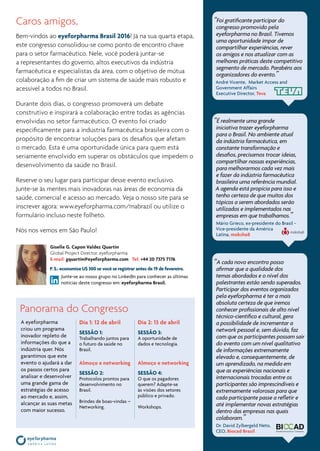 www.eyeforpharma.com/mabrazil
Caros amigos,
Bem-vindos ao eyeforpharma Brasil 2016! Já na sua quarta etapa,
este congresso consolidou-se como ponto de encontro chave
para o setor farmacêutico. Nele, você poderá juntar-se
a representantes do governo, altos executivos da indústria
farmacêutica e especialistas da área, com o objetivo de mútua
colaboração a fim de criar um sistema de saúde mais robusto e
acessível a todos no Brasil.
Durante dois dias, o congresso promoverá um debate
construtivo e inspirará a colaboração entre todas as agências
envolvidas no setor farmacêutico. O evento foi criado
especificamente para a indústria farmacêutica brasileira com o
propósito de encontrar soluções para os desafios que afetam
o mercado. Esta é uma oportunidade única para quem está
seriamente envolvido em superar os obstáculos que impedem o
desenvolvimento da saúde no Brasil.
Reserve o seu lugar para participar desse evento exclusivo.
Junte-se às mentes mais inovadoras nas áreas de economia da
saúde, comercial e acesso ao mercado. Veja o nosso site para se
inscrever agora: www.eyeforpharma.com/mabrazil ou utilize o
formulário incluso neste folheto.
Nós nos vemos em São Paulo!
P. S.: economize U$ 300 se você se registrar antes de 19 de fevereiro.
Junte-se ao nosso grupo no LinkedIn para conhecer as últimas
notícias deste congresso em: eyeforpharma Brasil.
Panorama do Congresso
A eyeforpharma
criou um programa
inovador repleto de
informações do que a
indústria quer. Nós
garantimos que este
evento o ajudará a dar
os passos certos para
analisar e desenvolver
uma grande gama de
estratégias de acesso
ao mercado e, assim,
alcançar as suas metas
com maior sucesso.
Dia 1: 12 de abril
Sessão 1:
Trabalhando juntos para
o futuro da saúde no
Brasil.
Almoço e networking
Sessão 2:
Protocolos prontos para
desenvolvimento no
Brasil.
Brindes de boas-vindas –
Networking.
Dia 2: 13 de abril
Sessão 3:
A oportunidade de
dados e tecnologia.
Almoço e networking
Sessão 4:
O que os pagadores
querem? Adapte-se
às visões dos setores
público e privado.
Workshops.
Giselle G. Capon Valdez Quartin
Global Project Director, eyeforpharma
E-mail: gquartin@eyeforpharma.com   Tel: +44 20 7375 7176
“Foi gratificante participar do
congresso promovido pela
eyeforpharma no Brasil. Tivemos
uma oportunidade ímpar de
compartilhar experiências, rever
os amigos e nos atualizar com as
melhores práticas deste competitivo
segmento de mercado. Parabéns aos
organizadores do evento.”
André Vicente, Market Access and
Government Affairs
Executive Director, Teva
“É realmente uma grande
iniciativa trazer eyeforpharma
para o Brasil. No ambiente atual
da indústria farmacêutica, em
constante transformação e
desafios, precisamos trocar ideias,
compartilhar nossas experiências,
para melhorarmos cada vez mais
e fazer da indústria farmacêutica
brasileira uma referência mundial.
A agenda está propícia para isso e
tenho certeza de que muitos dos
tópicos a serem abordados serão
utilizados e implementados nas
empresas em que trabalhamos.”
Mário Grieco, ex-presidente do Brasil -
Vice-presidente da América
Latina, moksha8
“A cada novo encontro posso
afirmar que a qualidade dos
temas abordados e o nível dos
palestrantes estão sendo superados.
Participar dos eventos organizados
pela eyeforpharma é ter a mais
absoluta certeza de que iremos
conhecer profissionais de alto nível
técnico-científico e cultural, gera
a possibilidade de incrementar a
network pessoal e, sem dúvida, faz
com que os participantes possam sair
do evento com um nível qualitativo
de informações extremamente
elevado e, consequentemente, de
um aprendizado, na medida em
que as experiências nacionais e
internacionais trocadas entre os
participantes são imprescindíveis e
extremamente valorosas para que
cada participante passe a refletir e
até implementar novas estratégias
dentro das empresas nas quais
colaboram.”
Dr. David Zylbergeld Neto,
CEO, Biocad Brazil
 