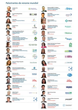 Palestrantes de renome mundial
Ivo Bucaresky
Diretor
Anvisa
Dr. David Zylbergeld Neto
CEO
Biocad Brasil
Silvia Sfeir
Director of Corporate & Pharma
Novartis
Ricardo Garcia
Diretor
CLAPBio
Adalton G. Ribeiro
Diretor Técnico de
Farmacovigilância
Centro de Vigilância Sanitária
(CVS/SES/SP)
Joaquin Mould
Global Health Economics and
Outcomes Research Project Leader
Bayer Healthcare
Beatriz Coutinho
Gerente de ATS e Preço
MSD
Jaime César de Moura Oliveira
Head of Regulatory Policy &
Intelligence LatAm
Bayer
Adriano Massuda
Secretário de Ciência, Tecnologia e
Produtos Estratégicos (2015) e Secretário
de Saúde de Curitiba (2013-2015)
Ministério da Saúde
Leandro Fonseca da Silva
General Manager of Market Monitoring
ANS
Maria Jose Delgado Fagundes
Diretora
Interfarma
Bruno Cesar Almeida de Abreu
Gerente de Regulação de Mercados
Sindusfarma
Júlio Cesar Felix
Diretor-presidente
Instituto de Tecnologia do Paraná
(Tecpar)
Paulo Marcos Senra Souza
Presidente do Conselho de
Administração e CEO
Asap Saúde
Gabriela Tannus
Senior Business Partner
Axia.Bio
Marcelo Nita
Director of Market Access and
Government Affairs
UCB
Katia Wendt
Regional Market Access Senior
Manager for LatAm
Janssen-Cilag
Mauricio Joffily P. C. Pinheiro
Head International Counsel Latin
America- Sr. Legal Director
Shire Pharmaceuticals
Cristina Nunes Ferreira
Health Economics and Outcomes
Research & Pricing Manager
Pfizer
Diana Ferraz Loos	
Gerente de Acesso Público
Eli Lilly
Fabio de Souza Abreu
CEO
AxisMed
Juliana Fenerich Mauri
Clínica do Instituto Brasileiro
de Controle de Câncer (IBCC)
Instituto Brasileiro de
Controle de Câncer
Rodrigo Rizek Schultz
Diretor Científico
Associação Brasileira de
Alzheimer (Abraz)
Daniela Lifschitz Tabak
CEO
Zalika Group
Erico V. S. Carmo
HEOR Manager
UCB
Prof. Henry Dan Kiyomoto
Pesquisador,
Instituto Vita e professor,
Universidade São Judas Tadeu
Anderson Ribeiro Nascimento
Partner
Provedel Advogados
Regina Celia Fanti Garcia Prospero
Diretora-presidente
Associação Paulista de Mucopolissacarídeos
e Doenças Raras (APMPS-DR)
João Transmontano      
CEO
Biolotus Biotech
Peter Serafini
Regional Market Access
Manager LatAm
Biogen
Manny Popadimitropoulos, Ph.D.
Health Outcomes Scientific Leader,
Latin America, Global Patient Outcomes
& Real World Evidence. Assistant
Professor University of Toronto
Eli Lilly Canada Inc.
Ruben Gennero
Head of Market Access &
Commercial Chile
Novartis Oncology
Hubert Guarino
Diretor-geral
Sanofi Pasteur Brasil
 