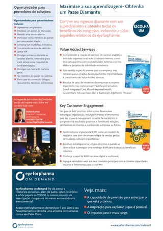 www.eyeforpharma.com/mabrazil
Value Added Services
n	 Compreender a criação de serviços de sucesso visando à
estrutura organizacional e de processos internos, como
criar uma parceria com os stakeholders externos e como
elaborar projetos de viabilidade econômica.
n	 Sob medida, especificamente para sua empresa, três
cenários para a criação, desenvolvimento, implementação
e crescimento de Value-Added Services.
n	 Estudos de caso de iniciativas das empresas e projetos
específicos, tais como Janssen Healthcare Innovation,
Sanofi Integrated Care, Pfizer Integrated Health,
Grunenthal’s “My pain feels like” e Boehringer-Ingelheim’s “Picasso”.
Maximize a sua aprendizagem- Obtenha
um Passe Diamante
Key Customer Engagement
Um guia de best practices sobre como desenvolver
estratégias, organização, recursos humanos e ferramentas
para key account management no setor farmacêutico, o
que produzirá resultados positivos e fortalecerá relações,
satisfazendo os clientes e conduzindo a empresa ao futuro.
n	 Aprenda como implementar KAM como um modelo de
negócios para além de uma estratégia de vendas: gestão
de mudança cultural e expectativas.
n	 Escolha a estratégia certa: um guia de como e quando se
deve utilizar e perseguir uma estratégia KAM para alcançar os benefícios
máximos.
n	 Conheça o papel de KAM nas áreas digital e multicanal.
n	 Agregue verdadeiro valor aos seus contratos principais com as corretas capacidades,
recursos e ferramentas para o seu KAM.
Veja mais:
n	A capacidade de previsão para antecipar o
que está próximo.
n	A inspiração para explorar o que é possível.
n	O impulso para ir mais longe.
eyeforpharma on demand lhe dá acesso a
relatórios exclusivos, além de áudio, vídeo, relatórios
e white papers de TODOS os nossos projetos de
investigação, congressos de acesso ao mercado e à
área comercial.
Acesse eyeforpharma on demand por 1 ano com o seu
Passe Diamante e obtenha uma amostra de 4 semanas
com o seu Passe Ouro.
Compre seu ingresso diamante com um
superdesconto e obtenha todos os
benefícios do congresso, incluindo um dos
seguintes relatórios da eyeforpharma:
Oportunidades para
provedores de soluções:
Oportunidades para patrocinadores
incluem:
n	 Apresentar um plenário.
n	 Moderar um painel de discussão.
n	 Presidir uma sessão aberta.
n	 Participar como membro do painel
em uma sessão aberta.
n	 Ministrar um workshop interativo.
n	 Um estande na área de exibição.
n	 Jantar VIP.
n	 Divulgar as marcas durante as
sessões abertas, intervalos para
café, almoços ou coquetel de
confraternização.
n	 Divulgar sua marca de maneira
geral.
n	 Ser membro do painel no webinar.
n	 Participar do conteúdo (artigos,
documentos técnicos, entrevistas).
Key customer
engagement reporttowards successful Key account management in pharma
As vagas de patrocínio são limitadas,
então não espere mais. Entre em
contato hoje com:
Richard Amos
Director Commercial,
eyeforpharma
+44 207 422 4318
ramos@eyeforpharma.com
Worth
U$3.225
ESCOLHA
UM
Worth
U$ 3.225
 