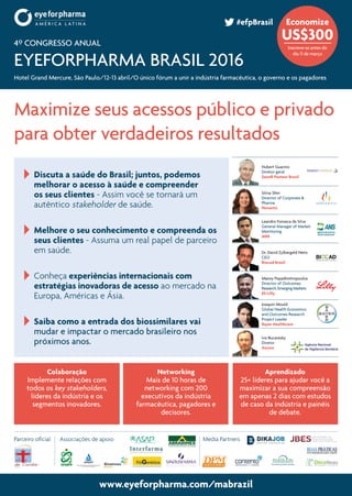 www.eyeforpharma.com/mabrazil
	 Discuta a saúde do Brasil; juntos, podemos
melhorar o acesso à saúde e compreender
os seus clientes - Assim você se tornará um
autêntico stakeholder de saúde.
	 Melhore o seu conhecimento e compreenda os
seus clientes - Assuma um real papel de parceiro
em saúde.
	 Conheça experiências internacionais com
estratégias inovadoras de acesso ao mercado na
Europa, Américas e Ásia.
	 Saiba como a entrada dos biossimilares vai
mudar e impactar o mercado brasileiro nos
próximos anos.
Maximize seus acessos público e privado
para obter verdadeiros resultados
www.eyeforpharma.com/mabrazil
Dr. David Zylbergeld Neto
CEO
Biocad Brasil
Joaquin Mould
Global Health Economics
and Outcomes Research
Project Leader
Bayer Healthcare
Leandro Fonseca da Silva
General Manager of Market
Monitoring
ANS
Silvia Sfeir
Director of Corporate &
Pharma
Novartis
Ivo Bucaresky
Diretor
Anvisa
Colaboração
Implemente relações com
todos os key stakeholders,
líderes da indústria e os
segmentos inovadores.
Networking
Mais de 10 horas de
networking com 200
executivos da indústria
farmacêutica, pagadores e
decisores.
Aprendizado
25+ líderes para ajudar você a
maximizar a sua compreensão
em apenas 2 dias com estudos
de caso da indústria e painéis
de debate.
4º Congresso Anual
eyeforpharma Brasil 2016
Hotel Grand Mercure, São Paulo/12-13 abril/O único fórum a unir a indústria farmacêutica, o governo e os pagadores
#efpBrasil Economize
US$300
Inscreve-se antes do
dia 11 de março
Manny Popadimitropoulos
Director of Outcomes
Research, Emerging Markets
Eli Lilly
Hubert Guarino
Diretor-geral
Sanofi Pasteur Brasil
Associações de apoioParceiro oficial Media Partners
 