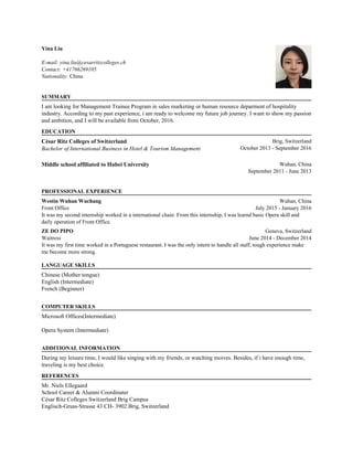 Yina Liu
E-mail: yina.liu@cesarritzcolleges.ch
Contact: +41766269105
Nationality: China
.
SUMMARY
.
I am looking for Management Trainee Program in sales marketing or human resource deparment of hospitality
industry. According to my past experience, i am ready to welcome my future job journey. I want to show my passion
and ambition, and I will be available from October, 2016.
.
EDUCATION
.
César Ritz Colleges of Switzerland
Bachelor of International Business in Hotel & Tourism Management
Brig, Switzerland
October 2013 - September 2016
.
Middle school affiliated to Hubei University Wuhan, China
September 2011 - June 2013
.
.
PROFESSIONAL EXPERIENCE
.
Westin Wuhan Wuchang
Front Office
Wuhan, China
July 2015 - January 2016
It was my second internship worked in a international chain. From this internship, I was learnd basic Opera skill and
daily operation of Front Office.
.
ZE DO PIPO
Waitress
Geneva, Switzerland
June 2014 - December 2014
It was my first time worked in a Portuguese restaurant. I was the only intern to handle all staff, tough experience make
me become more strong.
.
.
LANGUAGE SKILLS
.
Chinese (Mother tongue)
English (Intermediate)
French (Beginner)
.
COMPUTER SKILLS
.
Microsoft Offices(Intermediate)
Opera System (Intermediate)
.
ADDITIONAL INFORMATION
.
During my leisure time, I would like singing with my friends, or watching moives. Besides, if i have enough time,
traveling is my best choice.
.
REFERENCES
.
Mr. Niels Ellegaard
School Career & Alumni Coordinater
César Ritz Colleges Switzerland Brig Campus
Englisch-Gruss-Strasse 43 CH- 3902 Brig, Switzerland
 