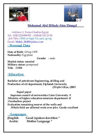 Mohamed Abd ElHady Alou Elmagd
Address 1; Tanta Gharbia Egypt
Tel: 00201226994952 – 002040 341 25 50
Job Title: OIM on high Tec jack up rig.
Email: Mohd_2400@yahoo.com
Personal Data:
Date of Birth: 12 Sep 1978
Nationality: Egyptian
Gender : male
Marital status: married
Military status: postponed
Title : OIM
Education:
Bachelor of petroleum Engineering, drilling and
Production of oil department, Elphatah University
Triple Libya, (2001.(
Equal paper:
1-Supreme council of universities Cairo University.
2-Ministry of higher education missions department.
Graduation project:
Evaluation remaining reserve of the wells and
Whole field are affected work over jobs. Grade: excellent.
Languages:
*English Good (spoken &written(
*Arabic Mother Language
 