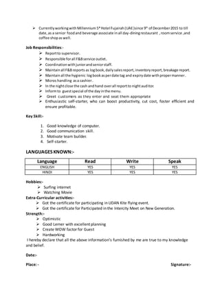  CurrentlyworkingwithMillennium 5*Hotel Fujairah(UAE)since 9th
of December2015 to till
date,as a senior foodand beverage associate inall day-diningrestaurant , roomservice ,and
coffee shopaswell.
Job Responsibilities:-
 Reportto supervisor.
 Responsible forall F&Bservice outlet.
 Coordinationwithjuniorandseniorstaff.
 Maintainall F&B reports as logbook,dailysalesreport,inventoryreport,breakage report.
 Maintainall the hygienic logbookasperdate tag and expirydate withpropermanner.
 Micros handling asa cashier.
 In the nightclose the cash andhand overall reportto nightauditor.
 Informto guestspecial of the dayinthe menu.
 Greet customers as they enter and seat them appropriate
 Enthusiastic self-starter, who can boost productivity, cut cost, foster efficient and
ensure profitable.
Key Skill:-
1. Good knowledge of computer.
2. Good communication skill.
3. Motivate team builder.
4. Self-starter.
LANGUAGES KNOWN:-
Language Read Write Speak
ENGLISH YES YES YES
HINDI YES YES YES
Hobbies:-
 Surfing internet
 Watching Movie
Extra-Curricular activities:-
 Got the certificate for participating in UDAN Kite flying event.
 Got the certificate for Participated in the Intercity Meet on New Generation.
Strength:-
 Optimistic
 Good Lerner with excellent planning
 Create WOW factor for Guest
 Hardworking
I hereby declare that all the above information’s furnished by me are true to my knowledge
and belief.
Date:-
Place: - Signature:-
 