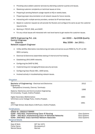 • Providing value added customer services by attending customer queries and issues.
• Resolving customer complaints on technical issues on time.
• Preparing & sending Network outage reports to HQ on weekly basis.
• Preparing proper documentation on all network issues for future records.
• Interacting with multiple service providers, vendors for IP services issues.
• Based on customer request we will provide the Routers and configure the same as per the customer
requirements.
• Working in TCP/IP, DNS, and DHCP.
• For any critical issues will interacted with next level teams to get resolve the customer issues.
HMTD Engineering Pvt .Ltd. Jan 2003 – Apr2008-Quality
Control Engineer
Chennai May 2008 - Jan.2011.-
Network support Engineer
• 4.5Kw &25Kw Alternators manufacturing and sales and service as pre RDSO EL/TL/47 an ISO
9001 company.
• Electrical & Electronics assemblies testing of internal and final testing.
• Establishing LAN & WAN networks.
• Configuring the DHCP & DNS.
• Implementing and managing Windows security services
• Configuring Cisco Router 861, 1600 series.
• Involved actively in troubleshooting network issues.
Education
Bachelor of Engineering –Electrical and Electronics
Engineering
Sathyabama University, Chennai, Tamilnadu
Diploma- Electronics and Communication Engineering
S.V.University, Tirupati, Andhra Pradesh.
2012
1996
Higher Secondary (Mathematics)- 1993
S.R.S Govt.Junior Collage Puttur, Andhra Pradesh.
SSLC - 1991
Z.P.P.High School, State Board, D.M.Puram, Andhra Pradesh.
Certifications
CISCO ID : CSCO11739465
CCNP : 642-902: Implementing Cisco IP Routing
CCNP : 642-813: Implementing Cisco IP Switched Networks
Cisco Systems
Cisco Systems
CCNA : 640-802: Cisco Certified Network Associate Cisco Systems
Personal Details
Date Of Birth
Father Name
09th
Oct 1975
Munaswamy.C
Marital Status Married
 
