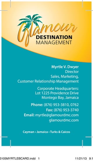 Myrtle V. Dwyer
Director
Sales, Marketing,
Customer Relationship Management
Phone: (876) 953-3810, 0762
Corporate Headquarters:
Lot 1225 Providence Drive
Montego Bay, Jamaica
glamourdmc.com
Fax: (876) 953-3740
Email: myrtle@glamourdmc.com
Cayman • Jamaica • Turks & Caicos
3105MYRTLEBCARD.indd 1 11/21/13 9:1
 