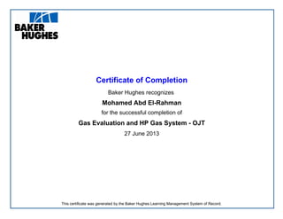 Certificate of Completion
Baker Hughes recognizes
Mohamed Abd El-Rahman
for the successful completion of
Gas Evaluation and HP Gas System - OJT
27 June 2013
This certificate was generated by the Baker Hughes Learning Management System of Record.
 