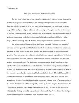 Word count: 782
The Idea of the Witch and the Pact with the Devil
The idea of the “witch” had for many centuries, been an elderly widowed woman that practiced
maleficium; magic used to achieve harmful ends. The popular magic of maleficium included the
induction of bodily harm and sickness, love magic, and weather magic. The witch would use 'image
magic' (like wax figures and pins) to harm an individual or group, being the cause for most witch trials
at the time. Love magic would be used to entice a man, inflict impotence, and would involve the use of
potions or image magic. Lastly, bad weather would be blamed on maleficium, dubbed as weather
magic. (Morris, 13 January 2016). At this time, there was yet no reference to demonic activity.
The primary notion of the pact with the devil, began when early Christians were accused of
nocturnal activities against God and the Catholic church. These activities would occur in subterranean
caves and included, infanticide, the eating of babies, and nocturnal orgies; all viewed as inhumane
practices. These people were seen as heretics as their beliefs and doctrines opposed that of the Catholic
church, against that which was Orthodox. The Cathars were one such heretic sect in Italy that would
perform such nocturnal rituals. The Waldensians were seen as another 'heretic' sect, however they
decided to follow the New Testament of Catholic doctrine in its entirety, living an impoverished and
nomadic life. Although pius, the Waldensians were regarded (in the eyes of the Papacy) as the worse of
the two sects because they directly threatened the Roman Catholic Church (Morris, 20 January 2016).
When people were tried for the offense of heresy, they would confess to the above activities, thus
conceding to the idea of an anti-christian doctrine. An example of heresy in the 16th
century was that of
the trials of the Chelmsford witches in England. A woman by the name of Agnus Brown confessed that
“there came to her a thing like a black dog with a face like an ape, a short tail, a chain and a silver
whistle (to her thinking) around his neck, and a pair or horns on his head” who claimed that she “spake
evil words when speaking of that name [Jesus]” (Kors and Peters, 306-307).
 