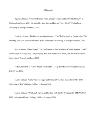 Bibliography
Aquinas, Thomas. “From the Summa contra gentiles: Sorcery and the World of Nature” In
Witchcraft in Europe: 400-1700, edited by Alan Kors and Edward Peters, 90-95.* Philadelphia:
University of Pennsylvania Press, 2001.
Eymeric, Nicolau: “The Directorium inquisitorium (1376)” In Witchcraft in Europe: 400-1700,
edited by Alan Kors and Edward Peters, 123.* Philadelphia: University of Pennsylvania Press, 2001.
Kors, Alan and Edward Peters. “The Confessions of the Chelmsford Witches: England (1566)”
In Witchcraft in Europe: 400-1700, edited by Alan Kors and Edward Peters, 306-307.* Philadelphia:
University of Pennsylvania Press, 2001.
Mahon, Elizabeth K. “Dame Alice Kyteler (1280-1324?)” Scandalous Women (2011): n.pag.
Web. 27 Jan. 2016.
Morris, Kathryn. “Early Views of Magic and Witchcraft” Lecture for EMSP/GWST 2320.
University of King’s College, Halifax. 13 January 2016.
Morris, Kathryn. “Witchcraft, Heresy, and the Pact with the Devil” Lecture for EMSP/GWST
2320. University of King’s College, Halifax. 20 January 2016.
 