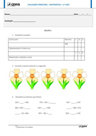 AVALIAÇÃO TRIMESTRAL – MATEMÁTICA – 2.º ANO
1
Matemática –EnsinoBásico
GRUPO I
1. Completa o quadro.
Como se lê Número C D U
309
Quatrocentos e trinta e um
7 1 6
Novecentos e oitenta e cinco
2. Escreve o número anterior e o seguinte.
3. Descobre os números que faltam.
150 + ____ = 290 770 – 250 = _______ 437 – _____= 207
306 + 204 = ______ 250 + ___ = 500 _____ – 200 = 675
_____ – 50 = 850 907 – 301 = ____ 859 – _____ = 159
Nome:__________________________________________________________________Data: ____/____/____
Avaliação: _______________________
 