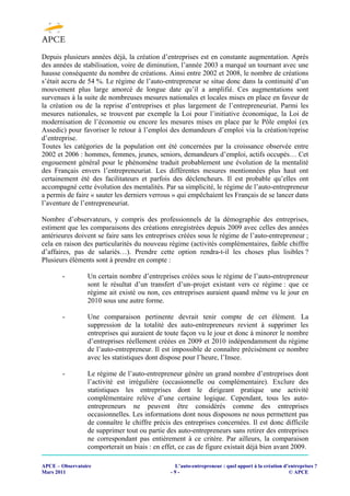 Depuis plusieurs années déjà, la création d’entreprises est en constante augmentation. Après
des années de stabilisation, voire de diminution, l’année 2003 a marqué un tournant avec une
hausse conséquente du nombre de créations. Ainsi entre 2002 et 2008, le nombre de créations
s’était accru de 54 %. Le régime de l’auto-entrepreneur se situe donc dans la continuité d’un
mouvement plus large amorcé de longue date qu’il a amplifié. Ces augmentations sont
survenues à la suite de nombreuses mesures nationales et locales mises en place en faveur de
la création ou de la reprise d’entreprises et plus largement de l’entrepreneuriat. Parmi les
mesures nationales, se trouvent par exemple la Loi pour l’initiative économique, la Loi de
modernisation de l’économie ou encore les mesures mises en place par le Pôle emploi (ex
Assedic) pour favoriser le retour à l’emploi des demandeurs d’emploi via la création/reprise
d’entreprise.
Toutes les catégories de la population ont été concernées par la croissance observée entre
2002 et 2006 : hommes, femmes, jeunes, seniors, demandeurs d’emploi, actifs occupés… Cet
engouement général pour le phénomène traduit probablement une évolution de la mentalité
des Français envers l’entrepreneuriat. Les différentes mesures mentionnées plus haut ont
certainement été des facilitateurs et parfois des déclencheurs. Il est probable qu’elles ont
accompagné cette évolution des mentalités. Par sa simplicité, le régime de l’auto-entrepreneur
a permis de faire « sauter les derniers verrous » qui empêchaient les Français de se lancer dans
l’aventure de l’entrepreneuriat.

Nombre d’observateurs, y compris des professionnels de la démographie des entreprises,
estiment que les comparaisons des créations enregistrées depuis 2009 avec celles des années
antérieures doivent se faire sans les entreprises créées sous le régime de l’auto-entrepreneur ;
cela en raison des particularités du nouveau régime (activités complémentaires, faible chiffre
d’affaires, pas de salariés…). Prendre cette option rendra-t-il les choses plus lisibles ?
Plusieurs éléments sont à prendre en compte :

       -         Un certain nombre d’entreprises créées sous le régime de l’auto-entrepreneur
                 sont le résultat d’un transfert d’un projet existant vers ce régime : que ce
                 régime ait existé ou non, ces entreprises auraient quand même vu le jour en
                 2010 sous une autre forme.

       -         Une comparaison pertinente devrait tenir compte de cet élément. La
                 suppression de la totalité des auto-entrepreneurs revient à supprimer les
                 entreprises qui auraient de toute façon vu le jour et donc à minorer le nombre
                 d’entreprises réellement créées en 2009 et 2010 indépendamment du régime
                 de l’auto-entrepreneur. Il est impossible de connaître précisément ce nombre
                 avec les statistiques dont dispose pour l’heure, l’Insee.

       -         Le régime de l’auto-entrepreneur génère un grand nombre d’entreprises dont
                 l’activité est irrégulière (occasionnelle ou complémentaire). Exclure des
                 statistiques les entreprises dont le dirigeant pratique une activité
                 complémentaire relève d’une certaine logique. Cependant, tous les auto-
                 entrepreneurs ne peuvent être considérés comme des entreprises
                 occasionnelles. Les informations dont nous disposons ne nous permettent pas
                 de connaître le chiffre précis des entreprises concernées. Il est donc difficile
                 de supprimer tout ou partie des auto-entrepreneurs sans retirer des entreprises
                 ne correspondant pas entièrement à ce critère. Par ailleurs, la comparaison
                 comporterait un biais : en effet, ce cas de figure existait déjà bien avant 2009.

APCE – Observatoire                             L’auto-entrepreneur : quel apport à la création d’entreprises ?
Mars 2011                                      -9-                                                © APCE
 