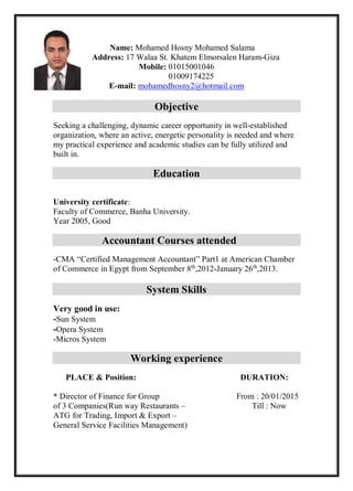 Name: Mohamed Hosny Mohamed Salama
Address: 17 Walaa St. Khatem Elmorsalen Haram-Giza
Mobile: 01015001046
01009174225
E-mail: mohamedhosny2@hotmail.com
Objective
Seeking a challenging, dynamic career opportunity in well-established
organization, where an active, energetic personality is needed and where
my practical experience and academic studies can be fully utilized and
built in.
Education
University certificate:
Faculty of Commerce, Banha University.
Year 2005, Good
Accountant Courses attended
-CMA “Certified Management Accountant” Part1 at American Chamber
of Commerce in Egypt from September 8th
,2012-January 26th
,2013.
System Skills
Very good in use:
-Sun System
-Opera System
-Micros System
Working experience
PLACE & Position: DURATION:
* Director of Finance for Group From : 20/01/2015
of 3 Companies(Run way Restaurants – Till : Now
ATG for Trading, Import & Export –
General Service Facilities Management)
 