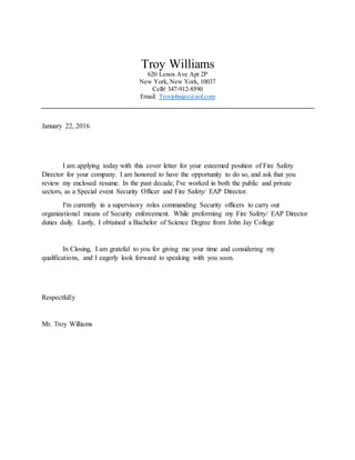 Troy Williams
620 Lenox Ave Apt 2P
New York, New York, 10037
Cell# 347-912-8590
Email: Troyjohnjay@aol.com
January 22, 2016
I am applying today with this cover letter for your esteemed position of Fire Safety
Director for your company. I am honored to have the opportunity to do so, and ask that you
review my enclosed resume. In the past decade, I've worked in both the public and private
sectors, as a Special event Security Officer and Fire Safety/ EAP Director.
I'm currently in a supervisory roles commanding Security officers to carry out
organizational means of Security enforcement. While preforming my Fire Safety/ EAP Director
duties daily. Lastly, I obtained a Bachelor of Science Degree from John Jay College
In Closing, I am grateful to you for giving me your time and considering my
qualifications, and I eagerly look forward to speaking with you soon.
Respectfully
Mr. Troy Williams
 