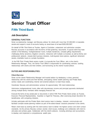 Senior Trust Officer
Fifth Third Bank
Job Description
GENERAL FUNCTION:
Serve as relationship manager and fiduciary advisor for clients with more than $1,000,000 in investable
assets and support a book of accounts having an asset base of at least $200,000,000*.
On behalf of Fifth Third Bank as Trustee, Agent or Custodian, understand and administer complex
fiduciary accounts in accordance with the terms of their governing documents. A typical client may have
several of the following: multigenerational trusts, multiple residences, complex gifting requirements,
challenging family dynamics, litigation concerns, interaction with multiple co-trustees as well as family and
professional advisors, closely-held business interests, multi-layered stock options, significant retirement
assets, charitable trusts or a private foundation.
In the Fifth Third Private Bank service model, it is typically the Trust Officer, who is the client's
Relationship Manager. Thus, the Senior Trust Officer is responsible for coordinating services, building
relationships with clients and their children, and functioning as the clients' trusted advisor.
DUTIES AND RESPONSIBILITIES:
Client Service
Serve as the clients' Relationship Manager and trusted advisor by developing a close, personal
relationship with the clients and their families, anticipating clients' wealth planning and Private Bank
service needs and coordinating internal and external advisors to meet those needs.
Coordinate fiduciary and administrative services for approximately 100 client relationships
Administer multigenerational trusts, often with discretionary income and principal payments distributed
among multiple family members while managing financial risk.
Execute the terms of any estate plan or documents in which Fifth Third Private Bank serves as Trustee,
Executor, Personal Representative, Guardian or Agent for Fiduciary, often exercising broad discretion for
beneficiaries with competing interests.
Actively participate with the Private Bank client service team to develop, interpret, communicate and
facilitate complex estate planning matters as part of the advice-based solutions presented to the clients.
Retain client base by working with the client service team to deliver the highest service and client contact
standards. As the primary fiduciary contact, resolve client issues, challenge and collaborate with client to
articulate and achieve goals. Collaborate with the client's advisors, including attorneys and accountants,
to develop and implement a comprehensive wealth plan.
 