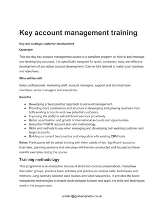   
Key account management training 
Key and strategic customer development 
Overview 
This two day key account management course is a complete program on how to best manage 
and develop key accounts. It is specifically designed for quick, consistent, easy and effective 
development of pro­active account development. Can be fully tailored to match your business 
and objectives. 
Who will benefit 
Sales professionals, marketing staff, account managers, support and technical team 
members; senior managers and executives. 
Benefits 
● Developing a 'best practice' approach to account management. 
● Providing more consistency and structure in developing and growing business from 
both existing accounts and new potential customers. 
● Improving the ability to sell additional services proactively. 
● Better co­ordination and growth of international accounts and opportunities. 
● Using the PROFIT account plan and methodology. 
● Skills and methods to use when managing and developing both existing customer and 
target accounts. 
● Building on current best practice and integration with existing CRM tools. 
Notes​: Participants will be asked to bring with them details of two ‘significant’ accounts. 
Exercises, planning sessions and role­plays will then be constructed and focused on these 
real­life examples during the course.  
Training methodology 
This programme is an interactive mixture of short and concise presentations, interactive 
discussion groups, practical team activities and practice on various skills, techniques and 
methods using carefully selected case studies and video sequences.  It provides the latest 
instructional technologies to enable each delegate to learn and apply the skills and techniques 
used in the programmes. 
contact@grahamphelps.co.uk 
 