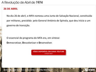 Armando José Santos | Joana Cirne | Marília Henriques
No dia 26 de abril, o MFA nomeou uma Junta de Salvação Nacional, constituída
por militares, presidida pelo General António de Spínola, que deu início a um
governo de transição.
O essencial do programa do MFA era, em síntese:
Democratizar, Descolonizar e Desenvolver.
26 DE ABRIL
VÍDEO DISPONÍVEL EM CANAL YOUTUBE
CLIQUE AQUI
 