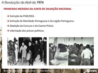 Armando José Santos | Joana Cirne | Marília Henriques
→ Extinção da PIDE/DGS.
→ Extinção da Mocidade Portuguesa e da Legião Portuguesa.
→ Abolição da Censura e do Exame Prévio.
→ Libertação dos presos políticos.
PRIMEIRAS MEDIDAS DA JUNTA DE SALVAÇÃO NACIONAL
 
