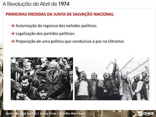 Armando José Santos | Joana Cirne | Marília Henriques
→ Autorização do regresso dos exilados políticos.
→ Legalização dos partidos políticos.
→ Preparação de uma política que conduzisse à paz no Ultramar.
PRIMEIRAS MEDIDAS DA JUNTA DE SALVAÇÃO NACIONAL
 