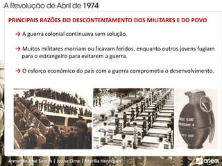 Armando José Santos | Joana Cirne | Marília Henriques
PRINCIPAIS RAZÕES DO DESCONTENTAMENTO DOS MILITARES E DO POVO
→ A guerra colonial continuava sem solução.
→ Muitos militares morriam ou ficavam feridos, enquanto outros jovens fugiam
para o estrangeiro para evitarem a guerra.
→ O esforço económico do país com a guerra comprometia o desenvolvimento.
 
