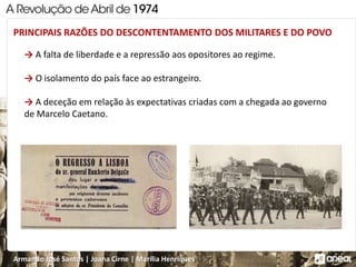 Armando José Santos | Joana Cirne | Marília Henriques
→ A falta de liberdade e a repressão aos opositores ao regime.
→ O isolamento do país face ao estrangeiro.
→ A deceção em relação às expectativas criadas com a chegada ao governo
de Marcelo Caetano.
PRINCIPAIS RAZÕES DO DESCONTENTAMENTO DOS MILITARES E DO POVO
 