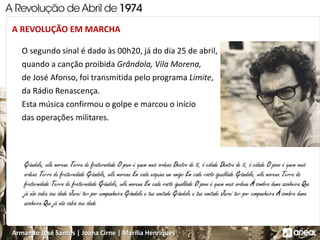 Armando José Santos | Joana Cirne | Marília Henriques
A REVOLUÇÃO EM MARCHA
O segundo sinal é dado às 00h20, já do dia 25 de abril,
quando a canção proibida Grândola, Vila Morena,
de José Afonso, foi transmitida pelo programa Limite,
da Rádio Renascença.
Esta música confirmou o golpe e marcou o início
das operações militares.
 