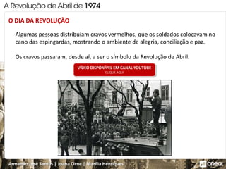 Armando José Santos | Joana Cirne | Marília Henriques
Algumas pessoas distribuíam cravos vermelhos, que os soldados colocavam no
cano das espingardas, mostrando o ambiente de alegria, conciliação e paz.
Os cravos passaram, desde aí, a ser o símbolo da Revolução de Abril.
O DIA DA REVOLUÇÃO
VÍDEO DISPONÍVEL EM CANAL YOUTUBE
CLIQUE AQUI
 